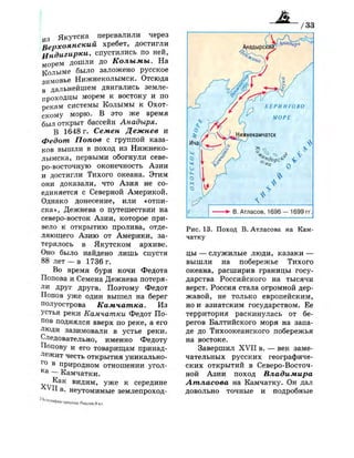 и з Якутска перевалили через
Верхоянский хребет, достигли
^Индигирки, спустились по ней,
морем дошли до Колымы. На
Колыме было заложено русское
зимовье Нижнеколымск. Отсюда
в дальнейшем двигались земле­
проходцы морем к востоку и по
рекам системы Колымы к Охот­
скому морю. В это же время
был открыт бассейн Анадыря.
В 1648 г. Семен Дежнев и
Федот Попов с группой каза­
ков вышли в поход из Нижнеко-
лымска, первыми обогнули севе­
ро-восточную оконечность Азии
и достигли Тихого океана. Этим
они доказали, что Азия не со­
единяется с Северной Америкой.
Однако донесение, или «отпи­
ска», Дежнева о путешествии на
северо-восток Азии, которое при­
вело к открытию пролива, отде­
ляющего Азию от Америки, за­
терялось в Якутском архиве.
Оно было найдено лишь спустя
88 лет — в 1736 г.
Во время бури кочи Федота
Попова и Семена Дежнева потеря­
ли друг друга. Поэтому Федот
Попов уже один вышел на берег
полуострова Камчатка. Из
устья реки Камчатки Федот По­
пов поднялся вверх по реке, а его
люди зазимовали в устье реки.
Следовательно, именно Федоту
Попову и его товарищам принад­
лежит честь открытия уникально-
Г о
в природном отношении угол-
К а
— Камчатки.
Как видим, уже к середине
II в. неутомимые землепроход-
2 |
« > 1 | Г „ | „
' • ' Ч ' и ^ п р и ю т д а ['„СС1.И.8 кл
• В. Атласов, 1696— 1699 гг.
Рис. 13. Поход В. Атласова на Кам­
чатку
цы — служилые люди, казаки —
вышли на побережье Тихого
океана, расширив границы госу­
дарства Российского на тысячи
верст. Россия стала огромной дер­
жавой, не только европейским,
но и азиатским государством. Ее
территория раскинулась от бе­
регов Балтийского моря на запа­
де до Тихоокеанского побережья
на востоке.
Завершил X V I I в. — век заме­
чательных русских географиче­
ских открытий в Северо-Восточ­
ной Азии поход Владимира
Атласова на Камчатку. Он дал
довольно точные и подробные
 
