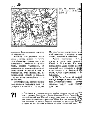 34/
Рис. 14. «Чертеж СиЩ
ской земли» П. Годун^
(1667 г.)
описания Камчатки и ее коренно­
го населения.
Своими легендарными похо­
дами землепроходцы обогатили
географические знания всего че­
ловечества. Обычные служилые
люди, казаки становились от­
крывателями новых земель, заме­
чательными исследователями и
географами. Они находились на
гарнизонной службе в городах,
острогах и постоянно были в пу­
тешествиях.
Землепроходцы сделали описа­
ния природы открытых ими тер­
риторий и нанесли их на карты.
Их челобитные содержали огрс
ный материал о природе и на<||
лении, его быте и занятиях. :1Ц
Русские посольства в ХУ11;|$
открыли сухопутные дороги /|
Китай и Монголию. Их пут,а|
вые заметки дали много ценньЦ
сведений для познания природ»
и населения юга Западной Си*
бири, Алтая, Прибайкалья и За*
байкалья. : ,У
В 1667 г. тобольский воево^Э
Петр Годунов составил «Чер­
теж Сибирской земли» — нерву*
сводную карту всей СибирЦ
(рис. 14). Ж
91 1. Повторите путь наших предков, пройдя по карте водным путеМ^8
легких судах из Новгорода на Онегу; Северную Двину; Печору. 2. Щ.
кой — Северный или Южный — Урал стал известен русским торг0
вым и промысловым людям раньше? Обоснуйте свое мнение. 3. В. *Р
ком столетии началось быстрое освоение и заселение Сибйр,, ^
4. Какие из построенных в Сибири острогов (крепостей) долгое В1*е
 