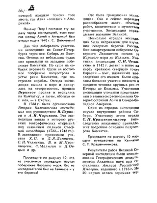 А
I — -вши»
которой входили поиски того
места, где Азия «сошлась с Аме­
рикой» .
Почему Петр I поставил эту за­
дачу перед экспедицией, если про­
лив между Азией и Америкой был
открыт еще в 1648 г. С. Дежневым?
Два года добирались участни­
ки экспедиции из Санкт-Петер­
бурга через всю Сибирь до Охот-
ска. Отсюда на небольших судах
они приплыли на западное побе­
режье Камчатки. По суше на со­
баках перевезли грузы на восточ­
ное побережье полуострова в
устье реки Камчатки, где по­
строили корабль. Отсюда экспе­
диция вышла в море и двину­
лась на северо-восток, прошла
Берингов пролив и вернулась
на Камчатку, а затем, обогнув ее
с юга, — в Охотск.
В 1733 г. была организована
Вторая Камчатская экспеди­
ция под руководством В. Берин­
га и А. И. Чирикова. Эта экс­
педиция вошла в историю рус­
ских географических открытий
под названием Великой Север­
ной экспедиции (1733—1743 гг.).
В экспедиции принимали уча­
стие X. П. и Д. Я. Лаптевы,
С. И. Челюскин, В. и М. Прон-
чищевы, С. Малыгин и Д. Ов-
цын и др.
Проследите по рисунку 10, кто
из участников экспедиции изучал
побережье Карского моря. Кто из
исследователей был на Таймыре и у
его берегов?
Это была грандиозная экспе-
диция. Она и сейчас поражав1
}
разнообразием задач, объемоад
работ, количеством и мужество^
участников. Экспедиция оправ­
дывает название Великой.
Несколько отрядов экспеди­
ции были направлены для изуче­
ния северных берегов России.
Они закартировали побережье Се­
верного Ледовитого океана от
Карского моря до Колымы. Уча­
стник экспедиции С. И. Челю­
скин в 1742 г. достиг и нанес на
карту крайнюю северную точку
Евразии — мыс, названный впо­
следствии его именем. Были опи­
саны большие участки нижнего и
среднего течения крупных рек от
Печоры до Колымы. Участники
экспедиции уточнили представле­
ния о взаимном расположении Се­
веро-Восточной Азии и Северо-За­
падной Америки.
Один из отрядов экспедиции
изучал внутренние районы Си­
бири. Участнику этого отряда
С. П. Крашенинникову (впо­
следствии академику) принадле­
жит подробное описание полуост­
рова Камчатка.
Проследите по рисунку 10 мар­
шрут путешествия по Камчатке
С. П. Крашенинникова.
Результаты работ Великой Се­
верной экспедиции были исполь­
зованы Географическим департа­
ментом Академии наук при со­
ставлении Атласа Российской
Империи, изданного в 1745 г. На
20 картах атласа огромная тер-
 