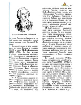 /37
Михаил Васильевич Ломоносов
ритория России изображена с та­
кой точностью, которой не имели
карты многих стран Западной Ев­
ропы.
Большой вклад в географиче­
ское изучение России в середине
XVIII в. внес М. В. Ломоносов
(1711 —1765). Он был первым
русским академиком, основате­
лем Московского университета.
Открытия Ломоносова обогатили
многие отрасли знания. Среди
них видное место принадлежит
географии. М. В. Ломоносов изу­
чал строение Земли и образова­
ние различных форм рельефа,
океаны и моря, северное сияние
и
Другие атмосферные явления.
Он был знатоком северных по­
лярных стран.
М. В. Ломоносов прекрасно по­
нимал огромное значение разви­
тия географических знаний и
представлений о территории сво-
е г
о государства. Возглавляя Гео­
графический департамент Акаде­
мии наук, он постоянно под­
держивал ученых, занятых изу­
чением России, помогал им.
М. В. Ломоносов был уверен, что
«Могущество Российское прирас­
тать будет Сибирью». Изучение и
освоение Сибири шло неуклонно,
хотя и медленно. Земля «несчет­
ных верст и редких дымов» посте­
пенно становилась «землей про­
битых в глушь путей».
М. В. Ломоносову принадле­
жит идея освоения Северного
морского пути. По его инициа­
тиве была организована поляр­
ная экспедиция В. Я. Чичагова
для «поиска морского проходу
Северным океаном в Камчатку».
Ломоносов считал, что летом вда­
ли от берегов Ледовитый океан
свободен от тяжелых льдов, ко­
торые мешают судоходству в при­
брежных районах, поэтому путь
через полярный бассейн надо
прокладывать в более северных
широтах.
Во второй половине X V I I I в.
были организованы Академиче­
ские экспедиции (1768—1774 гг.),
которые составили целую эпоху в
развитии географии. Они охвати­
ли большую часть Европейской
России, значительные простран­
ства Урала и Сибири. Перед эти­
ми экспедициями впервые была
поставлена цель дать комплекс­
ное описание крупных частей
страны. Участники экспедиций
изучали природу, население,
культуру, быт, религию. В них
принимали участие такие видные
исследователи, как П. С. Паллас,
И. И. Лепехин, С. Гмелин и др.
 