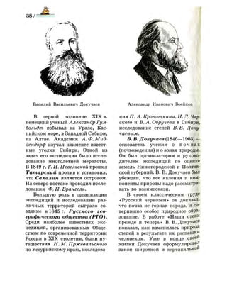 Василий Васильевич Докучаев
В первой половине X I X в.
немецкий ученый Александр Гум­
больдт побывал на Урале, Кас­
пийском море, в Западной Сибири,
на Алтае. Академик А. Ф. Мид-
дендорф изучал наименее извест­
ные уголки Сибири. Одной из
задач его экспедиции было иссле­
дование многолетней мерзлоты.
В 1849 г. Г. И. Невельской прошел
Татарский пролив и установил,
что Сахалин является островом.
На северо-востоке проводил иссле­
дования Ф. П. Врангель.
Большую роль в организации
экспедиций и исследовании раз­
личных территорий сыграло со­
здание в 1845 г. Русского гео­
графического общества (РГО).
Среди наиболее известных экс­
педиций, организованных Обще­
ством по современной территории
России в X I X столетии, были пу­
тешествия Н. М. Пржевальского
по Уссурийскому краю, исследова-
Александр Иванович Воейков
ния П. А. Кропоткина, И. Д. Чер­
ского и В. А. Обручева в Сибири,
исследование степей В. В. Доку­
чаевым.
В. В. Докучаев (1846—1903) —
основатель учения о п о ч в а х
(почвоведения) и о зонах природы.
Он был организатором и руково­
дителем экспедиций по оценке
земель Нижегородской и Полтав­
ской губерний. В. В. Докучаев был
убежден, что все явления и ком­
поненты природы надо рассматри­
вать во взаимосвязи.
В своем классическом труДе
«Русский чернозем» он доказал,
что почва не горная порода, а со­
вершенно особое природное обра­
зование. В работе «Наши степи
прежде и теперь» В. В. Докучаев
показал, как изменилась природа
степей в результате их распаШ^П
человеком. Уже в конце своей
жизни Докучаев сформулировав
закон широтной и вертикальной
 