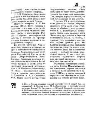 (высотной) зональности — один
И ) основных законов природы.
у В. В. Докучаева было много
учеников и последователей, кото­
рые внесли большой вклад в изу­
чение природы нашей Родины.
Научные интересы Л.И.Во­
ейкова (1842—1916) связаны в
основном с к л и м а т о л о г и е й .
Главный его труд «Климаты зем­
ного шара, в особенности Рос­
сии» — образец географической
работы, в которой на примере
климата показано единство и не­
разрывность природы.
Во второй половине X I X в.
вновь был серьезно поставлен во­
прос о возможности судоходства в
Северном Ледовитом океане от бе­
регов Европейской России до бе­
регов Северо-Восточной Азии.
Впервые Северным морским пу­
тем от берегов Атлантики в Тихий
океан прошел в 1878—1879 гг.
шведский полярный исследова­
тель А. Э. Норденшелъдт на шху­
не «Вега», снаряженной швед­
ским и русским капиталистами
О. Диксоном и А. М. Сибиряко-
вым. После своего путешествия
Норденшельдт написал: «Этот
путь едва ли будет иметь действи­
тельное значение для торговли».
Так, открыв дорогу на восток, он
сам же закрывал ее для других.
В начале X X в. гидрографиче­
ские работы на трассе Северного
морского пути вели суда «Тай­
мыр» и «Вайгач» под руковод­
ством Б. А. Вилъкицкого. Проби­
ваясь сквозь льды севернее мыса
Челюскин, суда вышли к берегам
неизвестной земли. На берегу, у
хмурых гор, покрытых снегом,
был поднят русский флаг. Но
близкая полярная зима заставила
экспедицию уйти. На карту успе­
ли нанести лишь две извилистые
линии — робкий пунктир неве­
домого берега. А что здесь рас­
положено — единичные острова
или крупный архипелаг, — так и
осталось неизвестным.
Участники экспедиции описа­
ли часть берегов Новосибирско­
го архипелага, первые открытия
в котором были сделаны еще в на­
чале X V I I I в., а также северный
берег острова Врангеля и уста­
новили на острове русский флаг.
?!
1. Кто в России составил первый географический атлас? Как он
назывался? 2. Какова роль М. В. Ломоносова в географическом
изучении России? 3. Расскажите о Великой Северной экспедиции.
4. Найдите на физической карте географические объекты, названные
именами участников Великой Северной экспедиции. 5. Какая цель
была поставлена перед участниками Академических экспедиций?
 
