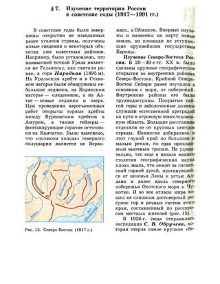 § 7. Изучение территории России
в советские годы (1917—1991 гг.)
В советские годы были завер­
шены открытия не изведанных
ранее уголков страны, получены
новые сведения о некоторых объ­
ектах уже известных районов.
Например, было установлено, что
наивысшей точкой Урала являет­
ся не Тельпосиз, как считали ра­
нее, а гора Народная (1895 м).
На Уральском хребте и в Стано­
вом нагорье были обнаружены не­
большие ледники, на Корякском
нагорье — оледенение, а на Ал­
тае — новые ледники и озера.
При проведении аэросъемочных
работ открыты горные хребты
между Буреинским хребтом и
Амуром, а также гейзеры —
фонтанирующие горячие источни­
ки на Камчатке. Было выяснено,
что «полюсом холода» северного
полушария является не Верхо-
Рис. 15. Северо-Восток (1917 г.)
м
янск, а Оймякон. Впервые изуче­
ны и нанесены на карту новые
земли, по площади не уступаю­
щие крупнейшим государствам
Европы.
Изучение Северо-Востока Рос­
сии. В 20—30-е гг. X X в. были
сделаны крупные географические
открытия во внутренних районах
Северо-Востока. Крайний Северо-
Восток Сибири ранее изучался в
основном с моря, от побережий.
Внутренние районы его были
труднодоступны. Покрытые тай­
гой горы и заболоченные долины
служили естественной преградой
на пути в огромную неисследован­
ную область. Большие расстояния
отделяли ее от крупных центров
страны. Немногие добирались в
этот глухой край по большим и
малым рекам, по едва проходи­
мым вьючным тропам. Не удиви­
тельно, что еще в начале нашего
столетия географическая наука
плохо знала, что лежит за гигант­
ской горной дугой, протянувшей­
ся от низовья Лены к устью Ал­
дана и далее вдоль северного
побережья Охотского моря к Чу­
котке. И во все атласы мира во­
шел не слишком достоверный ри­
сунок гор и речных систем этого
края, составленный по расспро­
сам местных жителей (рис. 15).
В 1926 г. сюда отправилась
экспедиция С. В. Обручева, ко­
торая стерла самое крупное «бе-
 