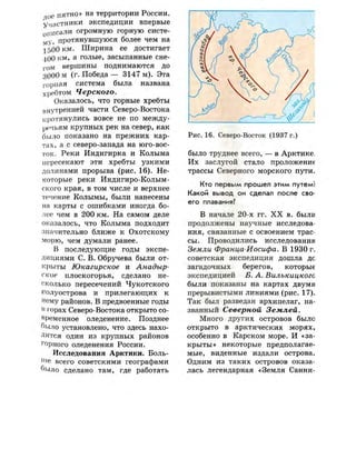 л ое пятно» на территории России,
участники экспедиции впервые
описали огромную горную систе­
му- протянувшуюся более чем на
1500 км. Ширина ее достигает
400 км, а голые, засыпанные сне-
г о м вершины поднимаются до
3000 м (г. Победа — 3147 м). Эта
горная система была названа
хребтом Черского.
Оказалось, что горные хребты
внутренней части Северо-Востока
протянулись вовсе не по между­
речьям крупных рек на север, как
было показано на прежних кар­
тах, а с северо-запада на юго-вос­
ток. Реки Индигирка и Колыма
пересекают эти хребты узкими
долинами прорыва (рис. 16). Не­
которые реки Индигиро-Колым-
ского края, в том числе и верхнее
течение Колымы, были нанесены
на карты с ошибками иногда бо­
лее чем в 200 км. На самом деле
оказалось, что Колыма подходит
значительно ближе к Охотскому
морю, чем думали ранее.
В последующие годы экспе­
дициями С. В. Обручева были от­
крыты Юкагирское и Анадыр­
ское плоскогорья, сделано не­
сколько пересечений Чукотского
полуострова и прилегающих к
нему районов. В предвоенные годы
в горах Северо-Востока открыто со­
временное оледенение. Позднее
было установлено, что здесь нахо­
дится один из крупных районов
горного оледенения России.
Исследования Арктики. Боль-
нге всего советскими географами
было сделано там, где работать
Рис.16. Северо-Восток (1937 г.)
было труднее всего, — в Арктике.
Их заслугой стало п р о л о ж е н а
трассы Северного морского пути.
Кто первым прошел этим путем!
Какой вывод он сделал после сво­
его плавания?
В начале 20-х гг. X X в. были
продолжены научные исследова­
ния, связанные с освоением трас­
сы. Проводились исследования
Земли Франца-Иосифа. В 1930 г.
советская экспедиция дошла дс
загадочных берегов, которые
экспедицией Б. А. Вилькицкого
были показаны на картах двумя
прерывистыми линиями (рис. 17).
Так был разведан архипелаг, на­
званный Северной Землей.
Много других островов было
открыто в арктических морях,
особенно в Карском море. И «за­
крыты» некоторые предполагае­
мые, виденные издали острова.
Одним из таких островов оказа­
лась легендарная «Земля Санни-
 
