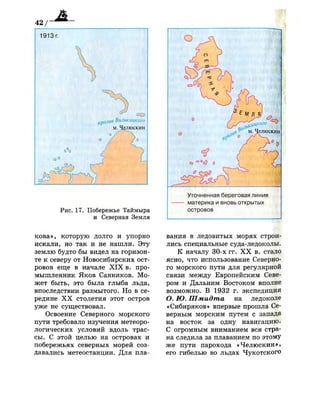 Рис. 17. Побережье Таймыра
и Северная Земля
кова», которую долго и упорно
искали, но так и не нашли. Эту
землю будто бы видел на горизон­
те к северу от Новосибирских ост­
ровов еще в начале X I X в. про­
мышленник Яков Санников. Мо­
жет быть, это была глыба льда,
впоследствии размытого. Но в се­
редине X X столетия этот остров
уже не существовал.
Освоение Северного морского
пути требовало изучения метеоро­
логических условий вдоль трас­
сы. С этой целью на островах и
побережьях северных морей соз­
давались метеостанции. Для пла-
<4 "  1
-о (
1
(
 /  *
/о
0
О
о
,,в р
м. Челюскин
<=> °°<0 о
Уточненная береговая линия
материка и вновь открытых
островов
вания в ледовитых морях строи­
лись специальные суд а-ледоколы.
К началу 30-х ГГ. X X в. стало
ясно, что использование Северно­
го морского пути для регулярной
связи между Европейским Севе­
ром и Дальним Востоком вполне
возможно. В 1932 г. экспедиция
О. Ю. Шмидта на ледоколе
«Сибиряков» впервые прошла Се­
верным морским путем с запада
на восток за одну навигацию.
С огромным вниманием вся стра­
на следила за плаванием по этому
же пути парохода «Челюскин»,
его гибелью во льдах Чукотского
 