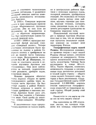 моря и спасением челюскинцев
нашими летчиками. С развитием
полярной авиации заметно изме­
нились возможности исследова­
ния Арктики.
В 1935 г. Северным морским
путем в одну навигацию прошли
четыре обыкновенных грузовых
парохода. Два из них шли из
Мурманска во Владивосток и
два — в обратном направлении.
Так был окончательно освоен Се­
верный морской путь.
В 1937—1938 гг. проходил зна­
менитый дрейф научной стан­
ции «Северный полюс». Четыре
участника экспедиции были вы­
сажены на льдину в районе Се­
верного полюса и дрейфовали на
ней до южной части Гренланд­
ского моря. Начальником экспе­
диции был И. Д. Папанин, по­
этому ее участники вошли в ис­
торию изучения Арктики как
«папанинцы». Они вели наблю­
дения за погодой, гидрологиче­
ским режимом, дрейфом льдов,
животным миром.
Новыми данными обогатил
науку ледокол «Седов» во время
вынужденного дрейфа через за­
падную часть Арктики. Он был
затерт льдами в районе Новоси­
бирских островов и вместе со
льдами дрейфовал в высоких ши­
ротах Арктики более двух лет,
! )
затем был вынесен в Гренланд-
ское море. Свой дрейф он закон­
чил северо-западнее Шпицбер­
гена.
В послевоенные годы продол­
жалось изучение не только морей,
но и центральных районов Арк­
тики с помощью морских судов,
полярной авиации, дрейфующих
станций. Это позволило не только
лучше узнать погоду этих рай­
онов, изучить строение дна океа­
на, морские течения, составить
схему движения льдов, но и обес­
печить регулярное судоходство по
Северному морскому пути.
Повышенный научный инте­
рес к природе Арктики объясня­
ется еще и тем, что ее атмосфер­
ные процессы оказывают огром­
ное влияние на климат всей
территории России.
Географическая карта нашей
Родины. Исследования довоенно­
го времени стерли с карт нашей
Родины «белые пятна», уточнили
строение ее поверхности. Остав­
шаяся неизученной центральная
часть полуострова Таймыр была
исследована в конце 40-х гг.
X X в. Таким образом, появилась
возможность создания в послево­
енные годы достаточно детальной
и точной карты страны — общего
плана нашего большого дома, ко­
торая и была реализована. Созда­
ние Государственной карты СССР
(масштаб 1:1 000 000) явилось
итогом завершения географиче­
ских открытий на территории на­
шей страны. Общий размер этой
карты 54 м2
!
Поместится ли эта карта на сте­
не или на полу вашего класса?
Она выполнена на 180 отдель­
ных листах, на которых отра­
жена вся площадь современной
 