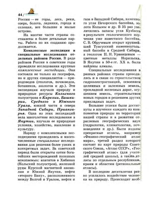 44 / ~ — » —
России — ее горы, леса, реки,
озера, болота, ледники, города и
селения, все большие и малые
острова.
На многие части страны со­
ставлены и более детальные кар­
ты. Работа по их созданию про­
должается.
Комплексные экспедиции и
специальные исследования от­
дельных районов России. В ряде
районов России в советские годы
проводили исследования крупные
комплексные экспедиции. Они
состояли не только из географов,
но и других специалистов — при­
родоведов (геологов, почвоведов,
ботаников, зоологов и др.). Эти
экспедиции изучали природу и
природные ресурсы Кольского
полуострова и Карелии, Башки­
рии, Среднего и Южного
Урала, южной части и севера
Западной Сибири, Прианга-
рья. Одна из этих экспедиций
вела многолетние исследования в
Якутии, изучала ее природные
условия, хозяйство, население и
культуру.
Наряду с комплексными экс­
педициями проводились и много­
численные специальные исследо­
вания для решения более узких и
конкретных задач. За советский
период были открыты сотни бога­
тейших месторождений полезных
ископаемых: апатитов в Хибинах
(Кольский полуостров), железной
руды Курской магнитной анома­
лии и Южной Якутии, нефти
«второго Баку», расположенного
между Волгой и Уралом, нефти и
газа в Западной Сибири, каменно­
го угля Печорского бассейна, зо­
лота Колымы и др. В 35 раз уве­
личились запасы угля Кузбасса
в результате геологического изу­
чения уже известного бассейна.
С. В. Обручевым открыт крупней­
ший Тунгусский каменноуголь­
ный бассейн в Средней Сибири,
а геологом Н. Н. Урванцевым —
цветные металлы Норильска.
В Якутии в 50-е гг. X X в. были
найдены алмазы.
Специальные исследования в|
разных районах страны проводи­
лись и в связи со строительством
гидроэлектростанций, освоением
целинных и залежных земель,
прокладкой железных дорог, осу­
шением земель, строительством
новых городов и решением других
прикладных задач.
Большие успехи были достиг­
нуты в изучении каждого из ком­
понентов природы на территории
нашей страны и в развитии от­
раслевых географических наук
(гидрологии, климатологии, поч­
воведения и др.). Были изданы
прекрасные атласы, например
«Физико-географический атлас
мира», третий раздел которого
состоит из карт природы Совет­
ского Союза, «Атлас СССР», «Гео­
графический атлас» (для учите­
лей средней школы), а также^ат-
ласы по отдельным республикам,
краям и областям (региональные
атласы).
В последние десятилетия рез­
ко усилилось воздействие челове­
ка на природу. Происходит необ-
 