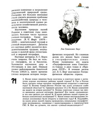 мУРИЯЯЯЯ^
ратимое изменение и загрязнение
окружающей природной среды.
Географы все большее внимание
стали уделять решению проблемы
взаимодействия природы и чело­
века и экологической оценке ре­
зультатов хозяйственной деятель­
ности человека.
Изучением природы нашей
Родины в советские годы зани­
малось большое число крупных
ученых-географов. Среди них
академик Л. С. Берг (1876—
1950) — замечательный географ и
ученый-энциклопедист. Десятки
его научных работ являются фун­
даментальными трудами, вошед­
шими в золотой фонд отечествен­
ной и мировой географии.
Научные интересы Л. С. Берга
очень широки. Он был не толь­
ко географом, но и биологом.
Занимался изучением озер и
обитающих в них рыб. Первым
провел районирование Азиатской
России (1913 г.), много времени
уделял вопросам истории геогра-
Лев Семенович Берг
фических открытий. Но главным
делом его жизни было учение
о г е о г р а ф и ч е с к и х з о н а х .
Этому посвящены его книги
«Географические зоны Советско­
го Союза» в двух томах и «При­
рода СССР». В течение десяти
лет Л. С. Берг возглавлял Геогра­
фическое общество страны.
1. Какие новые сведения были получены в советское время о доста­
точно хорошо изученных районах нашей страны? 2. Где в России
были сделаны самые крупные географические открытия в советские
годы? 3. Почему Северо-Восток России так долго оставался слабо
изученной областью? 4. Сравните рисунки 15 и 16. Какие изменения
вы видите на втором рисунке? 5. Почему советские ученые так мно­
го внимания уделяли изучению Арктики? Кто такие «папанинцы»
и что они сделали для науки? 6. В каких районах нашей страны ра­
ботали комплексные экспедиции? 7. Какие новые месторождения по­
лезных ископаемых были открыты в советские годы? 8. Подумайте,
на каких реках нашей страны проводились специальные географиче­
ские исследования, связанные с проектированием и строительством
ГЭС. 9. Как вы думаете, что значит «ученый-энциклопедист»?
 