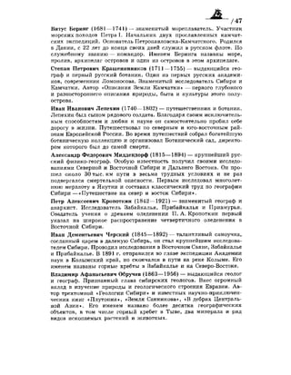 /47
Витус Беринг (1681 —1741) — знаменитый мореплаватель. Участник
морских походов Петра I. Начальник двух прославленных камчат­
ских экспедиций. Основатель Петропавловска-Камчатского. Родился
в Дании, с 22 лет до конца своих дней служил в русском флоте. По
служебному званию — командор. Именем Беринга названы море,
пролив, архипелаг островов и один из островов в этом архипелаге.
Степан Петрович Крашенинников (1711—1755) — выдающийся гео­
граф и первый русский ботаник. Один из первых русских академи­
ков, современник Ломоносова. Знаменитый исследователь Сибири и
Камчатки. Автор «Описания Земли Камчатки» —первого глубокого
и разностороннего описания природы, быта и культуры этого полу­
острова.
Иван Иванович Лепехин (1740—1802) — путешественник и ботаник.
Лепехин был сыном рядового солдата. Благодаря своим исключитель­
ным способностям и любви к науке он самостоятельно пробил себе
дорогу в жизни. Путешествовал по северным и юго-восточным рай­
онам Европейской России. Во время путешествий собрал богатейшую
ботаническую коллекцию и организовал Ботанический сад, директо­
ром которого был до самой смерти.
Александр Федорович Миддендорф (1815—1894) — крупнейший рус­
ский физико-географ. Особую известность получил своими исследо­
ваниями Северной и Восточной Сибири и Дальнего Востока. Он про­
шел около 30 тыс. км пути в весьма трудных условиях и не раз
подвергался смертельной опасности. Первым исследовал многолет­
нюю мерзлоту в Якутии и составил классический труд по географии
Сибири—«Путешествие на север и восток Сибири».
Петр Алексеевич Кропоткин (1842—1921) — знаменитый географ и
анархист. Исследователь Забайкалья, Прибайкалья и Приамурья.
Создатель учения о древнем оледенении П. А. Кропоткин первый
указал на широкое распространение четвертичного оледенения в
Восточной Сибири.
Иван Дементьевич Черский (1845—1892) — талантливый самоучка,
сосланный царем в далекую Сибирь, он стал крупнейшим исследова­
телем Сибири. Проводил исследования в Восточном Саяне, Забайкалье
и Прибайкалье. В 1891 г. отправился во главе экспедиции Академии
наук в Колымский край, но скончался в пути на реке Колыме. Его
именем названы горные хребты в Забайкалье и на Северо-Востоке.
Владимир Афанасьевич Обручев (1863—1956) — выдающийся геолог
и географ. Признанный глава сибирских геологов. Внес огромный
вклад в изучение природы и геологического строения Евразии. Ав­
тор трехтомной «Геологии Сибири» и известных научно-приключен­
ческих книг «Плутония», «Земля Санникова», «В дебрях Централь­
ной Азии». Его именем названо более десятка географических
объектов, в том числе горный хребет в Тыве, два минерала и ряд
видов ископаемых растений и животных.
 