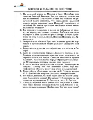 ВОПРОСЫ И ЗАДАНИЯ ПО ВСЕЙ ТЕМЕ
1. На железной дороге из Москвы в Санкт-Петербург есть
станция Вышний Волочек. Как вы думаете, почему она
так называется? Попытайтесь найти эту станцию на фи­
зической карте (известно, что направление железной
дороги между городами царь Николай I прочертил по
линейке). По каким признакам вы будете искать место­
положение станции?
2. Вы решили отправиться в поход на байдарках по одно­
му из маршрутов древних предков. Выберите по карте
маршрут: с реки Сухоны на реку Печору; с озера Кубен-
ского на реку Мезень или из г. Нижний Новгород в г. Ар­
хангельск.
3. Северный или Южный Урал стал известен русским тор­
говым и промысловым людям раньше? Обоснуйте свой
ответ.
4. Расскажите о русских географических открытиях в Си­
бири.
5. Один из крупнейших городов Дальнего Востока и не­
большая железнодорожная станция носят имя одного из
первооткрывателей Амура. Станция называется Ерофей
Павлович. Как называется город? Проследите по рисун­
ку 12 маршрут, которым прошел этот человек.
6. В честь какого исследователя названы Командорские
острова? Почему они так названы? Какие еще гео­
графические объекты носят имя этого исследователя?
7. Попытайтесь объяснить, почему А. С. Пушкин назвал
М.В.Ломоносова «первым русским университетом».
8. Кто такие Лаптевы, чье имя носит одно из морей Север­
ного Ледовитого океана? По рисунку 10 проследите, где
проводил исследования Д. Лаптев и где — X. Лаптев.
9. Площадь островов этого архипелага, открытого в совет­
ские годы, больше площади Бельгии или Албании и не­
много меньше площади Швейцарии. Что это за острова?
 