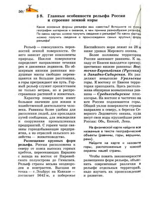 § 8. Главные особенности рельефа России
и строение земной коры
/Какие основные формы рельефа вам известны? Вспомните из курса
географии материков и океанов, в чем причина разнообразия рельефа.
По каким картам можно получить сведения о рельефе? По каким картам
можно получить сведения о происхождении самых крупных форм
рельефа?
Рельеф — совокупность неров­
ностей земной поверхности. От
него зависят другие компоненты
природы. Наклон поверхности
определяет направление течения
рек и движения ледников. По об­
ширным низким равнинам воз­
душные массы свободно переме­
щаются на большие расстояния,
а горы преграждают им путь. Гор­
ный рельеф служит препятствием
не только ветрам, но и распро­
странению растений и животных.
Характер поверхности имеет
большое значение для жизни и
хозяйственной деятельности чело­
века. Равнины более удобны для
расселения людей, для прокладки
путей сообщения, для земледелия
и сооружения промышленных
предприятий. С горами чаще свя­
заны горнодобывающие предпри­
ятия, а из отраслей сельского хо­
зяйства — животноводство.
Размещение крупных форм
рельефа. Россия расположена к
северу от пояса высоких горных
хребтов, пересекающих Евразию
с запада на восток от Пиреней­
ского полуострова до Гималаев.
Рельеф страны весьма неодноро­
ден и контрастен. Высшая ее
точка — г. Эльбрус на Кавказе —
достигает 5642 м, а побережье
/ I
Каспийского моря лежит на 28 У
ниже уровня Мирового океана.
Более половины территории
России занимают равнины. К за­
паду от Енисея находятся преиму­
щественно низкие равнины: Вос­
точно-Европейская (Русская)
и Западно-Сибирская. Их раз­
деляют невысокие Уральские
горы. К востоку от Енисея терри­
тория приподнята. Здесь располо­
жена обширная возвышенная рав­
нина — Среднесибирское плос­
когорье. На востоке и частично на
юге России поднимаются горы.
Общий уклон поверхности страны
направлен к северу, к берегам Се­
верного Ледовитого океана, куда
несут свои воды крупнейшие реки
России: Обь, Енисей, Лена.
На физической карте найдите все
названные в тексте географические
объекты (равнины, горы, вершины,
реки).
Найдите на карте и назовите
горы, расположенные у южной
окраины нашей страны.
Чтобы понять закономерности
размещения форм рельефа, объяс­
нить современные различия в
рельефе отдельных территорий,
надо изучить их происхождение
и развитие.
 