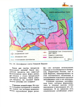 Рис. 19. Литосферные плиты Северной Евразии
Какие две группы процессов
формируют рельеф? Какие вну­
тренние процессы вам известны?
Возникновение каких форм релье­
фа связано с этими процессами?
Приведите примеры. Какие внеш­
н е процессы вы изучали? Какие
формы рельефа они создают?
Строение земной коры. Из кур­
са географии материков и океанов
В Ь
1 знаете, что история возникно­
вения крупнейших форм релье­
фа — это история исчезнувших
океанов и столкнувшихся матери­
ков. Территория России, как и
всей Евразии, сформировалась за
счет постепенного сближения и
столкновения отдельных крупных
литосферных плит и их осколков.
Строение крупных литосфер­
ных плит, которые формирова­
лись в течение многих сотен
миллионов и миллиардов лет, не­
однородно. В их пределах есть
относительно устойчивые участ-
 