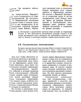 тинентов. Где находятся сейсми-
ч е с К и е зоны?
На северо-востоке Евразиат-
ская плита отодвигается от Севе-
ро-Американской. На юго-восто-
к е от Евразиатской откололась
дмурская плита и начала посте­
пенно от нее отодвигаться. В об­
разовавшейся глубокой впадине
возникло озеро Байкал. Взаим-
4 Ь 1/53
ные смещения плит и отдельных
блоков вызывают рост горных
хребтов и образование впадин.
На востоке с Евразией сближает­
ся со скоростью около 8 см/год
океаническое ложе Тихого океа­
на. Здесь, на границе Тихооке­
анской и Охотоморской лито­
сферных плит, развиты совре­
менный вулканизм и созданные
им формы рельефа.
1. Расскажите о размещении крупных форм рельефа на территории
России. 2. Чем объясняется разнообразие рельефа страны? 3. На
какой литосфернои плите находятся все крупнейшие равнины Рос­
сии? 4. Почему в восточных районах страны расположены горы?
§ 9. Геологическое летосчисление
На карте строения земной коры показаны области четырех складчатостей.
Какая из них образовалась раньше всего, какая — самая поздняя? Что
надо знать, чтобы сказать, когда возникла каждая складчатость?
Для того чтобы объяснить со­
временные различия в рельефе от­
дельных территорий, надо знать,
как он образовался, какие изме­
нения претерпел, надо знать гео­
логическую историю территории.
Последовательность различ­
ных событий в истории развития
Земли (геологических событий),
возраст земной коры устанавли­
вают путем изучения горных
пород, слагающих территорию.
Слои горных пород, особенно оса­
дочных, служат надежным «доку­
ментом» о прошлой жизни Земли,
°б истории ее развития.
По составу и взаимному поло­
жению разных слоев можно уста­
новить время образования горных
пород, в море или на поверхности
суши они накапливались, какой
в то время был климат, когда по­
роды сминались в складки и воз­
никали горы. В пластах горных
пород находят окаменелые остат­
ки и отпечатки растений и живот­
ных. По ним удалось проследить
эволюцию жизни на Земле.
Геологическое летосчисле­
ние, или геохронология, — тер­
мин, принятый в геологии для
обозначения времени и последова­
тельности образования горных
пород. Если залегание горных
пород не нарушено, то каждый
слой моложе того, на котором он
 
