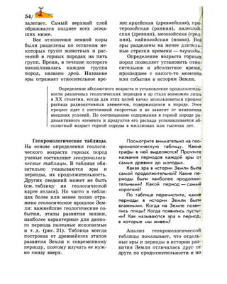 54/1
залегает. Самый верхний слой
образовался позднее всех лежа­
щих ниже.
Все отложения земной коры
были разделены по остаткам не­
которых групп животных и рас­
тений в горных породах на пять
групп. Время, в течение которого
накапливалась каждая группа
пород, названо эрой. Название
эры отражает относительное вре­
мя: архейская (древнейшая), про-;
терозойская (ранняя), палеозой­
ская (древняя), мезозойская (сред­
няя), кайнозойская (новая). Все
эры разделены на менее длитель­
ные отрезки времени — периоды.
Определение возраста горных
пород позволяет установить отно­
сительное и абсолютное время,
прошедшее с какого-то момента
или события в истории Земли.
Определение абсолютного возраста и установление продолжитель­
ности различных геологических периодов и эр стало возможно лишь
в XX столетии, когда для этих целей начал использоваться процесс
распада радиоактивных элементов, содержащихся в породе. Этот
процесс идет с постоянной скоростью и не зависит от изменения
внешних условий. По соотношению содержания в горной породе ра­
диоактивного элемента и продуктов его распада устанавливается аб­
солютный возраст горной породы в миллионах или тысячах лет.
Геохронологические таблицы.
На основе определения геологи­
ческого возраста горных пород
ученые составляют геохронологи­
ческие таблицы. В таблице обя­
зательно указываются эры и
периоды, их продолжительность.
Других сведений может не быть
(см. таблицу на геологической
карте атласа). Но часто в табли­
цах более или менее полно отра­
жено геологическое прошлое Зем­
ли: важнейшие геологические со­
бытия, этапы развития жизни,
наиболее характерные для данно­
го периода полезные ископаемые
и т. д. (рис. 21). Таблица всегда
построена от древнейших этапов
развития Земли к современному
периоду, поэтому изучать ее нуж­
но снизу вверх.
Посмотрите внимательно на гео­
хронологическую таблицу. Какие
графы в ней выделяются? Прочтите
названия периодов каждой эры от
самых древних до молодых.
Какая эра в истории Земли была
самой продолжительной? Какие пе­
риоды были наиболее продолжи­
тельными? Какой период — самый
короткий?
По таблице перечислите, какие
периоды в истории Земли были
влажными. Когда на Земле появи­
лись птицы? Когда появились пусты­
ни? Как называются эра и период,
в которые мы живем?
Анализ геохронологической
таблицы показывает, что отдель­
ные эры и периоды в истории раз­
вития Земли отличались друг от
друга по продолжительности и по|
 