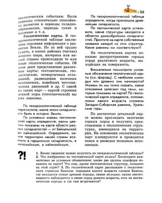 геологическим событиям. Были
периоды относительно спокойно­
го развития и периоды складко­
образования, периоды сухие и
влажные и т. д.
Геологические карты. В гео­
хронологической таблице заклю­
чена огромная информация о раз­
витии Земли. Но по ней трудно
судить, в каких районах (частях)
земного шара, материка или на­
шей страны происходили те или
иные геологические события. Об
этом дают представление различ­
ные карты: тектонические, гео­
логические, четвертичных отло­
жений, размещения полезных
ископаемых, новейших тектони­
ческих движений и др. С одной
из таких карт — картой строения
земной коры (тектонической) вы
уже знакомы.
По геохронологической таблице
перечислите, какие эпохи складчато­
сти были в истории Земли.
По условным знакам тектониче­
ской карты определите, каким цве­
том показаны на карте области раз­
ных складчатостей — от байкальской
до кайнозойской. Определите, ка­
кие территории нашей страны воз­
никли в герцинскую складчатость, в
мезозойскую, в кайнозойскую.
По геохронологической таблице
определите, когда произошла древ­
нейшая складчатость.
По тектонической карте устано­
вите, какие структуры находятся в
областях докембрийских складчато­
стей. Прочтите на карте собственные
названия каждой из этих структур.
Какие равнины им соответствуют?
На геологических картах по­
казано распространение горных
пород различного возраста, вы­
ходящих на поверхность.
Внимательно посмотрите услов­
ные обозначения геологической кар­
ты (см. форзац). С наиболее моло­
дых или древних они начинаются?
Можем ли мы точно сказать, какие
отложения залегают под теми, ко­
торые показаны на карте? По геоло­
гической карте определите, отложе­
ниями какого возраста сложены
Западно-Сибирская равнина, Ураль­
ские горы.
По достаточно детальной кар­
те можно проследить залегание
горных пород и получить пред­
ставление о геологических струк­
турах, имеющихся на террито­
рии. На основании геологических
карт планируются и проводятся
поиск и разведка полезных иско­
паемых.
1. Какие сведения можно получить из геохронологической таблицы?
2. Что изображено на тектонической карте атласа? Посмотрите вни­
мательно на условные обозначения: какие две группы платформ по­
казаны на карте? Что еще, кроме тектонических структур, показано
на этой карте? 3. По геологической карте расскажите о геологиче­
ском строении Кавказа: породами какого возраста сложен Кавказ,
где находятся самые древние породы, самые молодые, какая законо­
мерность наблюдается в смене пород разного возраста, есть ли магма­
тические породы и где они встречаются?
 