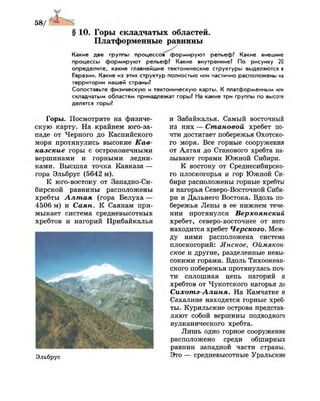 §10. Горы складчатых областей.
Платформенные равнины
Какие две группы процессов^формируют рельеф? Какие внешние
процессы формируют рельеф? Какие внутренние? По рисунку 20
определите, какие главнейшие тектонические структуры выделяются в
Евразии. Какие из этих структур полностью или частично расположены на
территории нашей страны?
Сопоставьте физическую и тектоническую карты. К платформенным или
складчатым областям принадлежат горы? На какие три группы по высоте
делятся горы?
Горы. Посмотрите на физиче­
скую карту. На крайнем юго-за­
паде от Черного до Каспийского
моря протянулись высокие Кав­
казские горы с остроконечными
вершинами и горными ледни­
ками. Высшая точка Кавказа —
гора Эльбрус (5642 м).
К юго-востоку от Западно-Си­
бирской равнины расположены
хребты Алтая (гора Белуха —
4506 м) и Саян. К Саянам при­
мыкает система средневысотных
хребтов и нагорий Прибайкалья
Эльбрус
и Забайкалья. Самый восточный
из них — Становой хребет по­
чти достигает побережья Охотско­
го моря. Все горные сооружения
от Алтая до Станового хребта на­
зывают горами Южной Сибири.
К востоку от Среднесибирско­
го плоскогорья и гор Южной Си­
бири расположены горные хребты
и нагорья Северо-Восточной Сиби­
ри и Дальнего Востока. Вдоль по­
бережья Лены в ее нижнем тече­
нии протянулся Верхоянский
хребет, северо-восточнее от него
находится хребет Черского. Меж­
ду ними расположена система
плоскогорий: Янское, Оймякон-
ское и другие, разделенные невы­
сокими горами. Вдоль Тихоокеан­
ского побережья протянулась поч­
ти сплошная цепь нагорий и
хребтов от Чукотского нагорья до
Сихотэ-Алиня. На Камчатке и
Сахалине находятся горные хреб­
ты. Курильские острова представ­
ляют собой вершины подводного
вулканического хребта.
Лишь одно горное сооружение
расположено среди обширных
равнин западной части страны.
Это — средневысотные Уральские
 