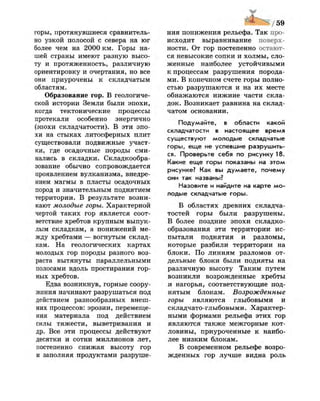 горы, протянувшиеся сравнитель­
но узкой полосой с севера на юг
более чем на 2000 км. Горы на­
шей страны имеют разную высо­
ту и протяженность, различную
ориентировку и очертания, но все
они приурочены к складчатым
областям.
Образование гор. В геологиче­
ской истории Земли были эпохи,
когда тектонические процессы
протекали особенно энергично
(эпохи складчатости). В эти эпо­
хи на стыках литосферных плит
существовали подвижные участ­
ки, где осадочные породы сми­
нались в складки. Складкообра­
зование обычно сопровождается
проявлением вулканизма, внедре­
нием магмы в пласты осадочных
пород и значительным поднятием
территории. В результате возни­
кают молодые горы. Характерной
чертой таких гор является соот­
ветствие хребтов крупным выпук­
лым складкам, а понижений ме­
жду хребтами — вогнутым склад­
кам. На геологических картах
молодых гор породы разного воз­
раста вытянуты параллельными
полосами вдоль простирания гор­
ных хребтов.
Едва возникнув, горные соору­
жения начинают разрушаться под
действием разнообразных внеш­
них процессов: эрозии, перемеще­
ния материала под действием
силы тяжести, выветривания и
др. Все эти процессы действуют
десятки и сотни миллионов лет,
постепенно снижая высоту гор
и заполняя продуктами разруше­
ния понижения рельефа. Так про­
исходит выравнивание поверх­
ности. От гор постепенно остают­
ся невысокие сопки и холмы, сло­
женные наиболее устойчивыми
к процессам разрушения порода­
ми. В конечном счете горы полно­
стью разрушаются и на их месте
обнажаются нижние части скла­
док. Возникает равнина на склад­
чатом основании.
Подумайте, в области какой
складчатости в настоящее время
существуют молодые складчатые
горы, еще не успевшие разрушить­
ся. Проверьте себя по рисунку 18.
Какие еще горы показаны на этом
рисунке? Как вы думаете, почему
они так названы?
Назовите и найдите на карте мо­
лодые складчатые горы.
В областях древних складча-
тостей горы были разрушены.
В более поздние эпохи складко­
образования эти территории ис­
пытали поднятия и разломы,
которые разбили территории на
блоки. По линиям разломов от­
дельные блоки были подняты на
различную высоту Таким путем
возникли возрожденные хребты
и нагорья, соответствующие под­
нятым блокам. Возрожденные
горы являются глыбовыми и
складчато-глыбовыми. Характер­
ными формами рельефа этих гор
являются также межгорные кот­
ловины, приуроченные к наибо­
лее низким блокам.
В современном рельефе возро­
жденных гор лучше видна роль
 