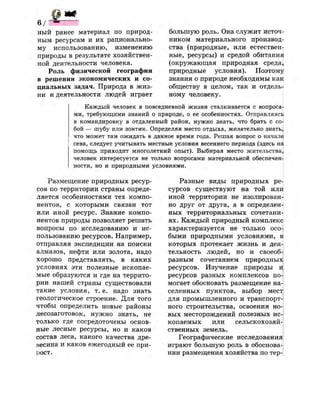 фж
в / - *
ный ранее материал по природ­
ным ресурсам и их рационально­
му использованию, изменению
природы в результате хозяйствен­
ной деятельности человека.
Роль физической географии
в решении экономических и со­
циальных задач. Природа в жиз­
ни и деятельности людей играет
большую роль. Она служит источ­
ником материального производ­
ства (природные, или естествен­
ные, ресурсы) и средой обитания
(окружающая природная среда,
природные условия). Поэтому
знания о природе необходимы как
обществу в целом, так и отдель­
ному человеку.
Каждый человек в повседневной жизни сталкивается с вопроса!
ми, требующими знаний о природе, о ее особенностях. Отправляясь
в командировку в отдаленный район, нужно знать, что брать с со­
бой — шубу или зонтик. Определяя место отдыха, желательно знать!
что может там ожидать в данное время года. Решая вопрос о начале
сева, следует учитывать местные условия весеннего периода (здесь на
помощь приходит многолетний опыт). Выбирая место жительства,
человек интересуется не только вопросами материальной обеспечен!
ности, но и природными условиями.
Размещение природных ресур­
сов по территории страны опреде­
ляется особенностями тех компо­
нентов, с которыми связан тот
или иной ресурс. Знание компо­
нентов природы позволяет решать
вопросы по исследованию и ис­
пользованию ресурсов. Например,
отправляя экспедиции на поиски
алмазов, нефти или золота, надо
хорошо представлять, в каких
условиях эти полезные ископае­
мые образуются и где на террито­
рии нашей страны существовали
такие условия, т. е. надо знать
геологическое строение. Для того
чтобы определить новые районы
лесозаготовок, нужно знать, не
только где сосредоточены основ­
ные лесные ресурсы, но и каков
состав леса, какого качества дре­
весина и каков ежегодный ее при­
рост.
Разные виды природных ре­
сурсов существуют на той или
иной территории не изолирован­
но друг от друга, а в определен­
ных территориальных сочетани­
ях. Каждый природный комплекс
характеризуется не только осо­
быми природными условиями, в
которых протекает жизнь и дея­
тельность людей, но и своеоб­
разным сочетанием природных
ресурсов. Изучение природы и
ресурсов разных комплексов по­
могает обосновать размещение на­
селенных пунктов, выбор мест
для промышленного и транспорт­
ного строительства, освоения но­
вых месторождений полезных ися
копаемых или сельскохозяй­
ственных земель.
Географические исследования
играют большую роль в обоснова­
нии размещения хозяйства по тер-
 