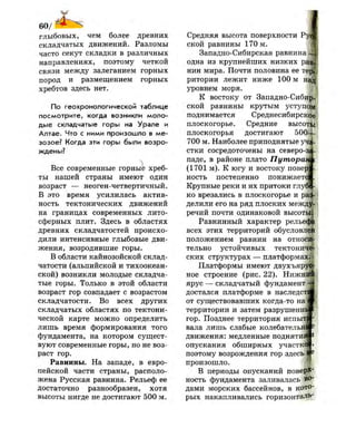 60/ л
глыбовых, чем более древних
складчатых движений. Разломы
часто секут складки в различных
направлениях, поэтому четкой
связи между залеганием горных
пород и размещением горных
хребтов здесь нет.
По геохронологической таблице
посмотрите, когда возникли моло­
дые складчатые горы на Урале и
Алтае. Что с ними произошло в ме­
зозое? Когда эти горы были возро­
ждены?
Все современные горные хреб­
ты нашей страны имеют один
возраст — неоген-четвертичный.
В это время усилилась актив­
ность тектонических движений
на границах современных лито­
сферных плит. Здесь в областях
древних складчатостей происхо­
дили интенсивные глыбовые дви­
жения, возродившие горы.
В области кайнозойской склад­
чатости (альпийской и тихоокеан­
ской) возникли молодые складча­
тые горы. Только в этой области
возраст гор совпадает с возрастом
складчатости. Во всех других
складчатых областях по тектони­
ческой карте можно определить
лишь время формирования того
фундамента, на котором сущест­
вуют современные горы, но не воз­
раст гор.
Равнины. На западе, в евро­
пейской части страны, располо­
жена Русская равнина. Рельеф ее
достаточно разнообразен, хотя
высоты нигде не достигают 500 м.
Средняя высота поверхности Р}
ской равнины 170 м.
Западно-Сибирская равнина Ц
одна из крупнейших низких ре
нин мира. Почти половина ее те{|
ритории лежит ниже 100 м наЦ?
уровнем моря.
К востоку от Западно-Сибир­
ской равнины крутым уступом
поднимается Среднесибирское
плоскогорье. Средние высоте
плоскогорья достигают 5004-
700 м. Наиболее приподнятые уча­
стки сосредоточены на северо4Г
паде, в районе плато Путораг
(1701 м). К югу и востоку повер|
ность постепенно понижаете
Крупные реки и их притоки глуб|
ко врезались в плоскогорье и раз
делили его на ряд плоских межд$
речий почти одинаковой высоты;
Равнинный характер рельеф
всех этих территорий обусловле
положением равнин на отноейг
тельно устойчивых тектониче­
ских структурах — платформах.
Платформы имеют двухъяру|
ное строение (рис. 22). Н и ж н !
ярус — складчатый фундамент
достался платформе в наследст!
от существовавших когда-то наЩ
территории и затем разрушение
гор. Позднее территория испыт!
вала лишь слабые колебательн|
движения: медленные поднятие
опускания обширных участке
поэтому возрождения гор здесь
произошло.
В периоды опусканий поверх
ность фундамента заливалась во­
дами морских бассейнов, в кото­
рых накапливались горизонталь-
 