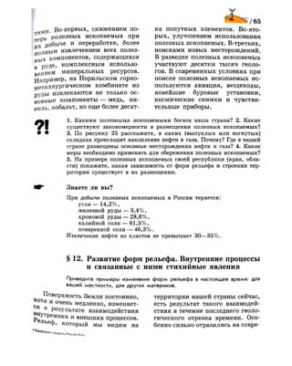 Во-первых, снижением по­
терь полезных ископаемых при
и Х добыче и переработке, более
полным извлечением всех полез­
ных компонентов, содержащихся
в руде, комплексным использо­
ванием минеральных ресурсов.
Например, на Норильском горно­
металлургическом комбинате из
руды извлекаются не только ос­
новные компоненты — медь, ни­
кель, кобальт, но еще более десят­
ка попутных элементов. Во-вто­
рых, улучшением использования
полезных ископаемых. В-третьих,
поисками новых месторождений.
В разведке полезных ископаемых
участвуют десятки тысяч геоло­
гов. В современных условиях при
поиске полезных ископаемых ис­
пользуются авиация, вездеходы,
новейшие буровые установки,
космические снимки и чувстви­
тельные приборы.
9 1
1. Какими полезными ископаемыми богата наша страна? 2. Какие
существуют закономерности в размещении полезных ископаемых?
3. По рисунку 25 расскажите, в каких (выпуклых или вогнутых)
складках происходит накопление нефти и газа. Почему? Где в нашей
стране размещены основные месторождения нефти и газа? 4. Какие
меры необходимо применять для сбережения полезных ископаемых?
5. На примере полезных ископаемых своей республики (края, обла­
сти) покажите, какая зависимость от форм рельефа и строения тер­
ритории существует в их размещении.
Знаете ли вы?
При добыче полезных ископаемых в России теряется:
угля — 14,2%,
железной руды — 3,4%,
хромовой руды — 28,6%,
калийной соли — 61,3%,
поваренной соли — 46,3% .
Извлечение нефти из пластов не превышает 30—35%.
§ 12. Развитие форм рельефа. Внутренние процессы
и связанные с ними стихийные явления
Приведите примеры изменения форм рельефа в настоящее время: для
вашей местности, для других материков.
Поверхность Земли постоянно,
с ° Т я и
очень медленно, изменяет
в
результате взаимодействия
р е ^ Т р е н н и х
и внешних процессов.
Ь е
Ф , который мы видим на
' ^ • " " " Р и р и ч и . Ч ™ , , , . , , , , . ,
территории нашей страны сейчас,
есть результат такого взаимодей­
ствия в течение последнего геоло­
гического отрезка времени. Осо­
бенно сильно отразились на совре-
 