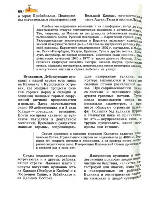 68/
в горах Прибайкалья. Подверже­
ны значительным землетрясениям
Большой Кавказ, юго-восточная
часть Алтая, Тыва и низовье Лены
Слабые землетрясения возможны и на платформах, когда до ц И х
докатываются отзвуки тектонических подвижек в активных зонах
Так, например, до Москвы не раз доходили сейсмические волны от
беспокойного соседа Русской платформы — Карпатской горной дуГ и
Разрушительные землетрясения в Карпатах вызывают колебания
земной поверхности силой до 3—5 баллов во внутренних районах Рус .
ской равнины. Карпатское землетрясение 1802 г. ощущалось в Моек-
ве, Санкт-Петербурге, Калуге, Брянске, Туле и других местах. В Ка­
луге, например, по словам очевидцев, «колокола сами звонили». Эхо
румынских катастроф 1940 и 1977 гг. также достигло Москвы. В мо­
сковских квартирах качались люстры, звенела посуда, дребезжали
стекла, сыпалась штукатурка, потрескались стены некоторых зданий,
а испуганные жители в страхе выбегали на улицу.
Вулканизм. Действующие вул­
каны в нашей стране есть лишь
на Камчатке и Курильских остро­
вах, где мощные процессы смя­
тия горных пород в складки и
создания молодых горных соору­
жений активно продолжаются
и поныне. Здесь насчитывается
около 60 действующих и в 3 раза
больше — потухших вулканов.
Почти все время какие-то из вул­
канов находятся в деятельном
состоянии. Временами раздаются
мощные взрывы, сопровождаю­
щие извержение вулкана, из
кратера вырываются и текут по
склонам потоки раскаленной ла­
вы. При соприкосновении лавы
со снегами и ледниками обра­
зуются грязевые потоки. Тучи
пепла поднимаются вверх на
несколько километров, а при
ветре образуют огромные шлей­
фы. Больших бед вулканы Курил
и Камчатки пока не причинили,
но это — неуправляемая сила, и
трудно предсказать, какие сюр­
призы они готовят.
Самым красивым и высоким вулканом Камчатки является Клю­
чевская Сопка. Правильным конусом он поднимается до 4688 м. Вер­
шина его покрыта снегами и ледниками, а из кратера почти непре­
рывно выделяются газы. Извержения Ключевской Сопки происхоДят
в среднем раз в семь лет.
Следы недавнего вулканизма
встречаются и в других районах
нашей страны. Лавовые плато и
конусы потухших вулканов есть
на Кавказе (Эльбрус и Казбек) и в
Восточном Саяне, в Забайкалье и
на Дальнем Востоке.
Извержения вулканов и зем­
летрясения приносят людям неис­
числимые бедствия, являются #а
тастрофой для многих, живуДИ*
в подверженных им района*-
Вулканы и землетрясения издав­
на вызывали у людей суеверНь
 
