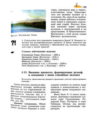 / 6 9
Вулкан Ключевская Сопка
страх, порождали веру в сверхъ­
естественные силы. Предотвра­
тить эти явления человек не в
состоянии. Но, зная об их прибли­
жении, можно избежать человече­
ских жертв и уменьшить наноси­
мый ими ущерб. Поэтому боль­
шое значение имеет изучение
вулканов и землетрясений и их
предсказание. В Петропавловске-
Камчатском с этой целью создан
Институт вулканологии.
1. В результате чего изменяется поверхность Земли? 2. Назовите из-
ф вестные вам рельефообразующие процессы. 3. Какие известные вам
• • явления природы, связанные с образованием гор, вызывали суевер­
ный страх у наших предков?
Главные действующие вулканы
Ключевская Сопка (Камчатка) — 4688 м
Кроноцкая Сопка (Камчатка) — 3521 м
Корякская Сопка (Камчатка) — 3456 м
Шивелуч (Камчатка) — 3283 м
Алаид (Курильские о-ва, о. Атласова) — 2339 м
Тятя (Курильские о-ва, о. Кунашир) — 1819 м
§ 13. Внешние процессы, формирующие рельеф,
и связанные с ними стихийные явления
Вспомните, какие внешние процессы принимают участие в формировании
рельефа.
Среди внешних процессов фор­
мирования рельефа наибольшее
влияние на его современный об­
лик оказали древние оледенения,
Деятельность текучих вод и в
Районах, покрывавшихся морски­
ми водами, — деятельность моря
(°м. рис. 29).
Древние оледенения. Общее
поднятие суши, изменение очер­
таний материка Евразии и похо­
лодание климата на земном шаре
привели к возникновению в чет­
вертичное время покровного оле­
денения.
Всего было 3—4 эпохи оледе­
нения. Центрами оледенения слу­
жили горы Скандинавии, По­
лярный Урал, Путорана и горы
Таймыра. Отсюда лед распро­
странялся на прилежащие тер­
ритории.
 