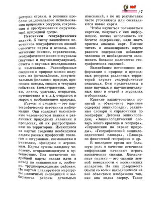 ритории страны, в решении про­
блем рационального использова­
ния природных ресурсов, сохране­
ния и преобразования окружаю­
щей природной среды.
Источники географических
знаний. К числу важнейших ис­
точников географических знаний
относятся карты и атласы, кос­
мические снимки, справочники,
географические книги и журналы
(научные и научно-популярные),
отчеты о научных исследованиях
и изысканиях. Разнообразные
сведения о природе можно полу­
чить из фотоальбомов, докумен­
тальных фильмов о природе, про­
гнозов погоды, сводок о текущих
событиях (землетрясения, засу­
хи, ливни, ураганы, открытия,
путешествия и т. д.), открыток и
марок с изображением природы.
Карты и атласы — это кар­
тографические источники инфор­
мации. Они содержат накоплен­
ные человечеством знания о раз­
личных природных явлениях и
процессах, об их распростране­
нии по территории. Имеющиеся
на картах сведения необходимы
людям разных профессий: геоло­
гам и штурманам, космонавтам и
учителям, офицерам и агроно­
мам. Карты нужны каждому че­
ловеку, отправляющемуся в пу­
тешествие. Без достаточно по­
дробной карты нельзя идти в
поход по незнакомым и, особен­
но, труднопроходимым районам.
По картам планируются маршру­
ты различных экспедиций и вы­
бираются районы детальных
/ 7
изысканий, а по их результатам
часто уточняются или составля­
ются новые карты.
Чтобы научиться пользоваться
картами, получать с них инфор­
мацию, полнее использовать их
богатое содержание, надо знать
приемы анализа карт. Умение
читать и анализировать карты
разного содержания избавляет
человека от необходимости запо­
минать большое количество гео­
графических сведений.
Важнейшим источником ин­
формации о природе и природ­
ных ресурсах различных терри­
торий служат географические
описания. Они представлены в
виде научных и научно-популяр­
ных книг и статей в журналах
и сборниках.
Краткие характеристики по­
нятий и объяснение терминов
содержат энциклопедии, различ­
ные словари и справочники по
географии: Детская энциклопе­
дия, «Энциклопедический сло­
варь юного краеведа и географа»,
«Справочник по охране приро­
ды», «Географический энцикло­
педический словарь», «Словарь
по физической географии» и др.
В последнее время все боль­
шую роль в качестве источника
информации начинают играть
космические снимки. Космиче­
ские снимки — это снимки зем­
ной поверхности с космических
аппаратов. На них поверхность
Земли со всеми находящимися на
ней объектами изображена так,
как она видна сверху. Такое
 