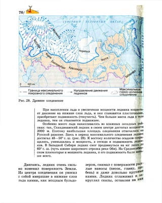 Рис. 28. Древнее оледенение
При накоплении льда и увеличении мощности ледника возраста­
ет давление на нижние слои льда, и они становятся пластичными,
приобретают подвижность (текучесть). Чем больше масса льда в теле
ледника, тем он становится подвижнее.
Особенно много льда накапливалось во влажных западных рай­
онах: так, Скандинавский ледник в своем центре достигал мощности
3000 м. Поэтому наибольшая площадь оледенения отмечалась на
Русской равнине. Здесь в период максимального оледенения ледник
достигал 48—50° с. ш. (рис. 28). К востоку количество осадков сокра­
щалось, уменьшалась и мощность, а отсюда и подвижность ледни­
ков. В Западной Сибири ледник смог продвинуться на юг лишь Д°
60° с. ш. (чуть южнее широтного отрезка реки Оби). На Среднесибир­
ском плоскогорье и мощность ледника, и его подвижность были мень­
ше всего.
Двигаясь, ледник очень силь­
но изменил поверхность Земли.
Из центра оледенения он уносил
с собой вмерзшие в нижние слои
льда камни, как мощным бульдо­
зером, снимал с поверхности рМг'
лые наносы (песок, глину, Р*е
*
бень) и даже довольно к р у п ^ 6
камни. Ледник сглаживал и / з а
кругл ял скалы, оставляя на я»
 