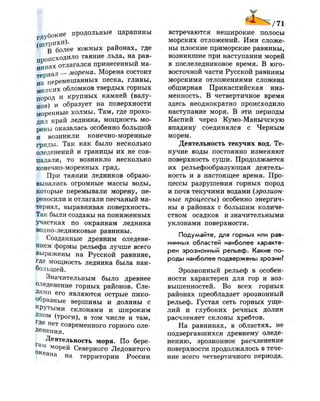 глубокие продольные царапины
(штрихи)-
В более южных районах, где
происходило таяние льда, на рав­
нинах отлагался принесенный ма­
териал — морена. Морена состоит
из перемешанных песка, глины,
мелких обломков твердых горных
пород и крупных камней (валу­
нов) и образует на поверхности
моренные холмы. Там, где прохо­
дил край ледника, мощность мо­
рены оказалась особенно большой
и возникли конечно-моренные
гряды. Так как было несколько
оледенений и границы их не сов­
падали, то возникло несколько
конечно-моренных гряд.
6 При таянии ледников образо­
вывались огромные массы воды,
которые перемывали морену, пе­
реносили и отлагали песчаный ма­
териал, выравнивая поверхность.
Так были созданы на пониженных
участках по окраинам ледника
водно-ледниковые равнины.
Созданные древним оледене­
нием формы рельефа лучше всего
выражены на Русской равнине,
где мощность ледника была наи­
большей.
Значительным было древнее
оледенение горных районов. Сле­
дами его являются острые пико-
образные вершины и долины с
к
РУтыми склонами и широким
Дном (троги), в том числе и там,
г
Де нет современного горного оле-
р н е н и я .
Деятельность моря. По бере-
морей Северного Ледовитого
ана на территории России
/71
встречаются неширокие полосы
морских отложений. Ими сложе­
ны плоские приморские равнины,
возникшие при наступании морей
в послеледниковое время. В юго-
восточной части Русской равнины
морскими отложениями сложена
обширная Прикаспийская низ­
менность. В четвертичное время
здесь неоднократно происходило
наступание моря. В эти периоды
Каспий через Кумо-Манычскую
впадину соединялся с Черным
морем.
Деятельность текучих вод. Те­
кучие воды постоянно изменяют
поверхность суши. Продолжается
их рельефообразующая деятель­
ность и в настоящее время. Про­
цессы разрушения горных пород
и почв текучими водами (эрозион­
ные процессы) особенно энергич­
ны в районах с большим количе­
ством осадков и значительными
уклонами поверхности.
Подумайте, для горных или рав­
нинных областей наиболее характе­
рен эрозионный рельеф. Какие по­
роды наиболее подвержены эрозии?
Эрозионный рельеф в особен­
ности характерен для гор и воз­
вышенностей. Во всех горных
районах преобладает эрозионный
рельеф. Густая сеть горных уще­
лий и глубоких речных долин
расчленяет склоны хребтов.
На равнинах, в областях, не
подвергавшихся древнему оледе­
нению, эрозионное расчленение
поверхности продолжалось в тече­
ние всего четвертичного периода.
 