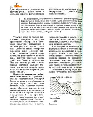 72/
у
Здесь образовалась разветвленная
система речных долин, балок и
глубоких оврагов, расчленяющих
водораздельные поверхности (Сре
днерусская, Приволжский
возвышенности).
На территориях, покрывавшихся ледником, развитие эрозионнь^
форм началось лишь после его таяния. Здесь распространены более
молодые формы рельефа: овраги, промоины. Балок значительно мень­
ше. Эрозионные формы приурочены к склонам речных долин и поч-
ти не выходят на междуречные равнины. Долины рек врезаны менее
глубоко и имеют меньшее количество террас (Валдайская возвышен,
ность, Северные Увалы, Сибирские Увалы).
Текучие воды не только рас­
членяют поверхность, создавая
эрозионный рельеф, но и отла­
гают продукты разрушения в
долинах рек и на пологих скло­
нах. Особенно много материала
переносят реки. Плоские рав­
нины, созданные речной акку­
муляцией (накоплением наносов
рек), тянутся полосами вдоль
русел рек. Особенно характерны
они для низких равнин и меж­
горных котловин. Большие пло­
щади эти формы рельефа зани­
мают на Западно-Сибирской рав­
нине (рис. 29).
Процессы, вызванные дейст­
вием силы тяжести. В районах с
сильно расчлененным рельефом
большую роль в преобразовании
рельефа играет действие силы
тяжести. Оно вызывает переме­
щение обломков горных пород
вниз по склонам и накопление их
на пологих и вогнутых склонах и
в предгорьях. В горах при боль­
шой крутизне склонов часто про­
исходит перемещение больших
масс крупного обломочного мате­
риала: каменных глыб и щебня.
Возникают обвалы и осыпи. Ино­
гда эти процессы происходят и на
равнинах, на крутых склонах реч­
ных долин и оврагов.
При неглубоком залегании во­
доупорных пород и особенно при
чередовании водоносных и водо­
упорных слоев происходит со­
скальзывание переувлажненных
верхних пластов по водоупору.
Возникают оползни. Оползнем
называют смещение (сползание)
масс горной породы вниз по скло­
ну под действием силы тяжести.
Оползневый рельеф характери­
зуется бугристой поверхностью,
Стенка обрыва
Грунтовая
вода
Оползень
/
 