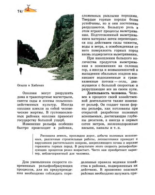 Осыпи в Хибинах
Оползни могут разрушить
дома и транспортные магистрали,
снести сады и посевы сельскохо­
зяйственных культур. Иногда
оползни влекли за собой челове­
ческие жертвы. В густонаселен­
ных районах оползни приносят
государству большой ущерб.
Изменение рельефа особенно
быстро происходит в районах,
сложенных рыхлыми породами.
Твердые горные породы более
устойчивы, но и они постепенно
разрушаются. Большую роль в
этом играют процессы выветрива­
ния. Подготовленный выветрива­
нием материал затем перемещает­
ся под действием силы тяжести,
воды и ветра, а освобожденная от
него поверхность горных пород
вновь подвергается выветриванию.
При накоплении большого ко­
личества продуктов выветрива­
ния в понижениях на склонах
гор, а иногда и возвышенностей и
выпадении обильных осадков воз­
никают водокаменные и грязе-
каменные потоки — сели, дви­
жущиеся с большой скоростью и
разрушающие все на своем пути.
Деятельность человека. Чело­
век в процессе своей хозяйствен­
ной деятельности также изменя­
ет рельеф. Он создает такие фор­
мы рельефа, как котлованы при
открытой разработке полезных
ископаемых, достигающие глуби­
ны десятков, а иногда и первых
сотен метров, железнодорожные
насыпи, каналы и т. п.
Распашка земель, прокладка дорог, добыча полезных ископае­
мых, различные строительные работы, лесозаготовки приводят к
нарушению растительного покрова, закрепляющего почвы и верхние
горизонты горных пород. В результате этого скорость рельефообра-
зующих процессов резко возрастает. Часто они приобретают харак­
тер, неблагоприятный для человека.
Для уменьшения скорости со­
временных рельефообразующих
процессов, для их предупрежде­
ния необходимо соблюдать опре­
деленные правила ведения хозяй­
ства в районах, подверженных их
действию. В эрозионно опасных
районах необходимо залужать при-
 