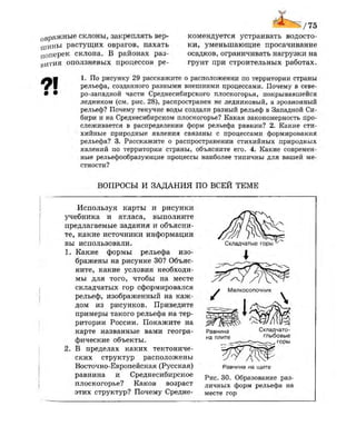 овражные склоны, закреплять вер­
шины растущих оврагов, пахать
поперек склона. В районах раз­
вития оползневых процессов ре­
комендуется устраивать водосто­
ки, уменьшающие просачивание
осадков, ограничивать нагрузки на
грунт при строительных работах.
ЛЪЩ 1. По рисунку 29 расскажите о расположении по территории страны
ф  рельефа, созданного разными внешними процессами. Почему в севе-
• • ро-западной части Среднесибирского плоскогорья, покрывавшейся
ледником (см. рис. 28), распространен не ледниковый, а эрозионный
рельеф? Почему текучие воды создали разный рельеф в Западной Си­
бири и на Среднесибирском плоскогорье? Какая закономерность про­
слеживается в распределении форм рельефа равнин? 2. Какие сти­
хийные природные явления связаны с процессами формирования
рельефа? 3. Расскажите о распространении стихийных природных
явлений по территории страны, объясните его. 4. Какие современ­
ные рельефообразующие процессы наиболее типичны для вашей ме­
стности?
ВОПРОСЫ И ЗАДАНИЯ ПО ВСЕЙ ТЕМЕ
Используя карты и рисунки
учебника и атласа, выполните
предлагаемые задания и объясни­
те, какие источники информации
вы использовали.
1. Какие формы рельефа изо­
бражены на рисунке 30? Объяс­
ните, какие условия необходи­
мы для того, чтобы на месте
складчатых гор сформировался
рельеф, изображенный
дом из рисунков. Приведите
примеры такого рельефа на тер­
ритории России. Покажите на
карте названные вами геогра­
фические объекты.
2. В пределах каких тектониче­
ских структур расположены
Восточно-Европейская (Русская)
равнина и Среднесибирское
плоскогорье? Каков возраст
этих структур? Почему Средне-
Складчатые горы
I
Мелкосопочник
Равнина Складчато
на плите глыбовые
горы
Равнина на щите
Рис. 30. Образование раз­
личных форм рельефа на
месте гор
 