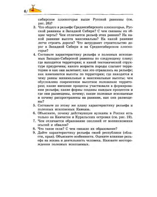 сибирское плоскогорье выше Русской равнины (см.
рис. 26)?
3. Что общего в рельефе Среднесибирского плоскогорья, Рус­
ской равнины и Западной Сибири? С чем связаны их об­
щие черты? Чем отличается рельеф этих равнин? На ка­
кой равнине высота максимальна? На какой равнине
легче строить дороги? Что затрудняет строительство до­
рог в Западной Сибири и на Среднесибирском плоско­
горье?
4. Составьте характеристику рельефа и полезных ископае­
мых Западно-Сибирской равнины по следующему плану:
где находится территория; к какой тектонической струк­
туре приурочена; какого возраста породы слагают терри­
торию и как они залегают; как это отразилось на рельефе;
как изменяются высоты по территории; где находятся и
чему равны минимальные и максимальные высоты; чем
обусловлено современное высотное положение террито­
рии; какие внешние процессы участвовали в формирова­
нии рельефа; какие формы созданы каждым процессом и
где они размещены, почему; какие полезные ископаемые
и почему распространены на равнине, как они размеще­
ны?
5. Составьте по этому же плану характеристику рельефа и
полезных ископаемых Кавказа.
6. Объясните, почему действующие вулканы в России есть
только на Камчатке и Курильских островах (см. рис. 19).
7. Чем отличается образование оползней от возникновения
осыпей и обвалов?
8. Что такое сели? С чем связано их образование?
9. Дайте характеристику рельефа своей республики (обла­
сти, края). Объясните особенности. Оцените влияние рель­
ефа на жизнь и деятельность человека. Назовите месторо­
ждения полезных ископаемых.
 