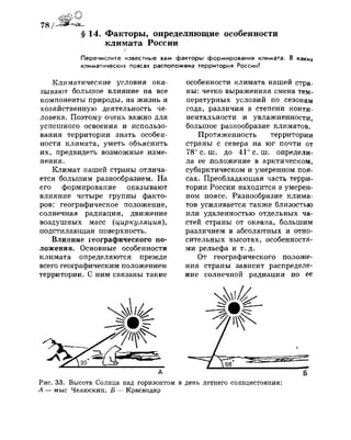 78 /^Ш^еа.
§ 14. Факторы, определяющие особенности
климата России
/
Перечислите известные вам факторы формирования климата. В каких
климатических поясах расположена территория России?
Климатические условия ока­
зывают большое влияние на все
компоненты природы, на жизнь и
хозяйственную деятельность че­
ловека. Поэтому очень важно для
успешного освоения и использо­
вания территории знать особен­
ности климата, уметь объяснить
их, предвидеть возможные изме­
нения.
Климат нашей страны отлича­
ется большим разнообразием. На
его формирование оказывают
влияние четыре группы факто­
ров: географическое положение,
солнечная радиация, движение
воздушных масс (циркуляция),
подстилающая поверхность.
Влияние географического по­
ложения. Основные особенности
климата определяются прежде
всего географическим положением
территории. С ним связаны такие
особенности климата нашей стра­
ны: четко выраженная смена тем­
пературных условий по сезонам
года, различия в степени конти-
нентальности и увлажненности,
большое разнообразие климатов.
Протяженность территории
страны с севера на юг почти от
78° с. ш. до 41° с. ш. определи­
ла ее положение в арктическом,
субарктическом и умеренном поя­
сах. Преобладающая часть терри­
тории России находится в умерен­
ном поясе. Разнообразие клима­
тов усиливается также близостью
или удаленностью отдельных ча­
стей страны от океана, большим
различием в абсолютных и отно­
сительных высотах, особенностя­
ми рельефа и т. д.
От географического положе­
ния страны зависит распределе­
ние солнечной радиации по ее
Рис. 33. Высота Солнца над горизонтом в день летнего солнцестояния:
А — мыс Челюскин, Б — Краснодар
 