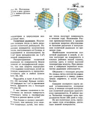 рис 34. Положение
4(>мли в день летнего
^д) и зимнего (Б) С О Л Н -
^еСТОЯНИЯ
22 июня
66° 33'
23° 27;
т
ш
х
т
0)
I
=;
о
о
90°Ю.п
22 декабря
90° С.п.
* О г , 23"
Ч ; ^ л Л 27'
66° 33'
территории и циркуляция воз­
душных масс.
Солнечная радиация. Излуче­
ние солнцем тепла и света назы­
вается солнечной радиацией. Ра­
диация измеряется количеством
тепла, поступающего от Солнца, и
выражается в килокалориях на
1 см2
(или мегаджоулях на 1 м2
)
земной поверхности.
Распространение солнечной
радиации по поверхности Земли
зависит от географической широ­
ты, так как широта определяет
угол падения солнечных лучей на
земную поверхность и продолжи­
тельность дня в любом пункте
(рис. 33, 34).
Подумайте, в пункт А или Б (см.
Рис. 33) поступает больше солнеч­
ной радиации на 1 с м 2
в одинаковое
время. Докажите это с помощью
Рисунка 32.
С чем связаны изменения в по­
ступлении на земную поверхность
солнечного тепла и температуры
в
°здуха в разное время суток?
Чем ближе к полюсу находит-
С я
пункт, тем меньше угол паде­
ния солнечных лучей, тем мень­
ше тепла получает поверхность
в течение года. Положение Рос­
сии преимущественно в средних
и высоких широтах обусловлива­
ет большие различия в поступле­
нии солнечной радиации по вре­
менам года.
Наибольшее количество сол­
нечной радиации и зимой, и ле­
том поступает на поверхность в
южных районах нашей страны,
поэтому здесь и самые высокие
температуры воздуха. При движе­
нии к северным окраинам коли­
чество радиации уменьшается.
Объясните с помощью рисунка
34, почему летом количество радиа­
ции уменьшается к северу сравни­
тельно медленно, а зимой очень
быстро.
Севернее полярного круга зи­
мой устанавливается полярная
ночь, в течение которой поступле­
ние солнечной радиации практич­
ески прекращается. В районе мы­
са Челюскин полярная ночь про­
должается более 100 дней в году.
Не все солнечные лучи, прохо­
дя через слои атмосферы, дости­
гают земной поверхности.
 
