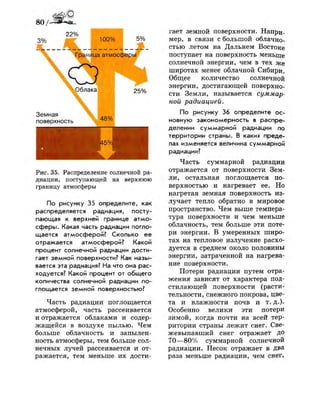 80/-
3%
22%
100% 5%
Граница атмосферы
Земная
поверхность
25%
48%
Рис. 35. Распределение солнечной ра­
диации, поступающей на верхнюю
границу атмосферы
По рисунку 35 определите, как
распределяется радиация, посту­
пающая к верхней границе атмо­
сферы. Какая часть радиации погло­
щается атмосферой? Сколько ее
отражается атмосферой? Какой
процент солнечной радиации дости­
гает земной поверхности? Как назы­
вается эта радиация? На что она рас­
ходуется? Какой процент от общего
количества солнечной радиации по­
глощается земной поверхностью?
Часть радиации поглощается
атмосферой, часть рассеивается
и отражается облаками и содер­
жащейся в воздухе пылью. Чем
больше облачность и запылен­
ность атмосферы, тем больше сол­
нечных лучей рассеивается и от­
ражается, тем меньше их дости­
гает земной поверхности. Напри­
мер, в связи с большой облачно­
стью летом на Дальнем Востоке
поступает на поверхность меньше
солнечной энергии, чем в тех же
широтах менее облачной Сибири.
Общее количество солнечной
энергии, достигающей поверхно­
сти Земли, называется суммар­
ной радиацией.
По рисунку 36 определите ос­
новную закономерность в распре­
делении суммарной радиации по
территории страны. В каких преде­
лах изменяется величина суммарной
радиации?
Часть суммарной радиации
отражается от поверхности Зем­
ли, остальная поглощается по­
верхностью и нагревает ее. Но
нагретая земная поверхность из­
лучает тепло обратно в мировое
пространство. Чем выше темпера­
тура поверхности и чем меньше
облачность, тем больше эти поте­
ри энергии. В умеренных широ­
тах на тепловое излучение расхо­
дуется в среднем около половины
энергии, затраченной на нагрева­
ние поверхности.
Потери радиации путем отра­
жения зависят от характера под­
стилающей поверхности (расти­
тельности, снежного покрова, цве­
та и влажности почв и т. д.).
Особенно велики эти потери
зимой, когда почти на всей тер­
ритории страны лежит снег. Све-
жевыпавший снег отражает до
70—80% суммарной солнечной
радиации. Песок отражает в два
раза меньше радиации, чем снег,
 