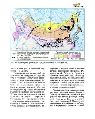 Изолинии равных величин суммарной Радиационный баланс за год
80— солнечной радиации, в килокалориях в килокалориях на 1 кв. см в год
на 1 кв. см в год
Горные районы (солнечная радиация —' -И -1 '
не определена) менее 10 20 30 40 50 более
Рис. 36. Суммарная радиация и радиационный баланс (за год)
лес — в пять раз, а влажный чер­
нозем — в десять.
Разницу между суммарной ра­
диацией и ее потерями на отраже­
ние и тепловое излучение выра­
жают в виде радиационного ба­
ланса. Радиационный баланс —
один из важнейших факторов
формирования климата. Он ха­
рактеризует ту часть солнечной
Радиации, которая составляет ис­
точник энергии основных клима­
тических и других природных
процессов. От радиационного ба­
ланса зависят распределение тем­
ператур в почве и прилегающих
( ;
лоях воздуха, интенсивность ис­
парения и таяния снега и многие
другие природные процессы. Ра­
диационный баланс в России в
среднем за год (см. рис. 36) всюду
положительный, за исключением
районов с постоянным ледяным
покровом. Зимой он на всей тер­
ритории страны отрицательный,
а летом положительный.
Проанализируйте распределение
годового радиационного баланса.
Почему он меньше суммарной ра­
диации? Как велика разница между
ними близ устья Енисея, в районе
Иркутска, Астрахани? Почему она
увеличивается от северного побере­
жья к внутренним районам страны?
 