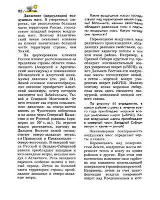Движение (циркуляция) воз­
душных масс. В умеренных ши­
ротах, где расположена большая
часть территории России, господ­
ствует западный перенос воздуш­
ных масс. Поэтому Атлантиче­
ский океан оказывает влияние
на климат значительно большей
части территории страны, чем
Тихий.
На формирование климата
России влияют расположенные за
пределами страны области повы­
шенного (Азорский и Арктиче­
ский максимумы) и пониженного
(Исландский и Алеутский мини­
мумы) давления (см. рис. 31).
Зимой основное климатообразую-
щее значение приобретает Азиат­
ский максимум, центр которого
находится над Забайкальем, Ты­
вой и Северной Монголией. От
него отходят два отрога повышен­
ного давления: на северо-восток
вплоть до Чукотского побережья
и на запад через Северный Казах­
стан и юг Русской равнины (при­
мерно по 50° с. ш.). Из отрогов
воздух растекается, поэтому на
Дальнем Востоке зимой господ­
ствуют северо-западные ветры,
а в Прикаспии и Предкавказье —
северо-восточные. В северной час­
ти Русской и Западно-Сибирской
равнин преобладают западные и
юго-западные ветры, несущие воз­
дух с Атлантики. Роль западного
переноса особенно велика в теп­
лый период. Летом на большей
части территории страны преоб­
ладают западные и северо-запад­
ные ветры.
Какие воздушные массы господ­
ствуют над территорией нашей стра­
ны? Вспомните, какими свойствами
обладают различные типы и подти­
пы воздушных масс. Какую погоду
они приносят?
Перемещение воздушных масс
различного происхождения, обла­
дающих разными свойствами, оп­
ределяет характер погоды в том
или ином районе. Например, в
Средней Сибири круглый год пре­
обладает континентальный воз­
дух умеренных широт (кВУШ), на
юге Дальнего Востока эти воздуш­
ные массы господствуют зимой,
а летом — морской воздух уме­
ренных широт (мВУШ). Именно
поэтому ясная морозная сибир­
ская зима здесь сменяется пас­
мурной, дождливой погодой лет­
него сезона.
По рисунку 44 определите, в
каком районе страны в течение все­
го года преобладает морской воз­
дух умеренных широт (мВУШ). Ка­
кие воздушные массы преобладают
в северной части Западной Сибири
летом и какие — зимой?
Закономерная повторяемость
воздушных масс определяет чер­
ты климата.
Перемещаясь над поверхно­
стью Земли, воздушные массы пе­
реносят тепло и влагу из одних
районов в другие. При этом они
постепенно изменяют свои свойст-
ва под влиянием подстилающей
поверхности (трансформируются).
Например, летом за счет транс­
формации воздуха умеренных
широт над Предкавказьем и юго-
 