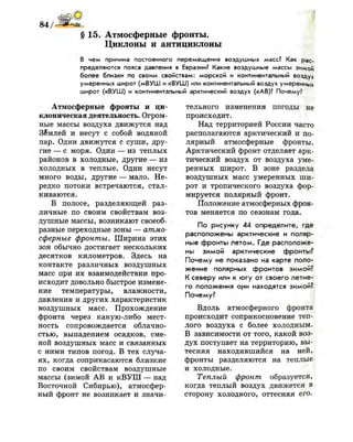 84/Ми*-
§ 15. Атмосферные фронты.
Циклоны и антициклоны
В чем причина постоянного перемещения воздушных масс? Как рас­
пределяются пояса давления в Евразии? Какие воздушные массы зимой
более близки по своим свойствам: морской и континентальный воздух
умеренных широт (мВУШ и кВУШ) или континентальный воздух умеренных
широт (кВУШ) и континентальный арктический воздух (кАВ)? Почему?
Атмосферные фронты и ци­
клоническая деятельность. Огром­
ные массы воздуха движутся над
Землей и несут с собой водяной
пар. Одни движутся с суши, дру­
гие — с моря. Одни — из теплых
районов в холодные, другие — из
холодных в теплые. Одни несут
много воды, другие — мало. Не­
редко потоки встречаются, стал­
киваются.
В полосе, разделяющей раз­
личные по своим свойствам воз­
душные массы, возникают своеоб­
разные переходные зоны — атмо­
сферные фронты. Ширина этих
зон обычно достигает нескольких
десятков километров. Здесь на
контакте различных воздушных
масс при их взаимодействии про­
исходит довольно быстрое измене­
ние температуры, влажности,
давления и других характеристик
воздушных масс. Прохождение
фронта через какую-либо мест­
ность сопровождается облачно­
стью, выпадением осадков, сме­
ной воздушных масс и связанных
с ними типов погод. В тех случа­
ях, когда соприкасаются близкие
по своим свойствам воздушные
массы (зимой АВ и кВУШ — над
Восточной Сибирью), атмосфер­
ный фронт не возникает и значи­
тельного изменения погоды не
происходит.
Над территорией России часто
располагаются арктический и по­
лярный атмосферные фронты.
Арктический фронт отделяет арк­
тический воздух от воздуха уме­
ренных широт. В зоне раздела
воздушных масс умеренных ши­
рот и тропического воздуха фор­
мируется полярный фронт.
Положение атмосферных фрон­
тов меняется по сезонам года.
По рисунку 44 определите, где
расположены арктические и поляр­
ные фронты летом. Где расположе­
ны зимой арктические фронты?
Почему не показано на карте поло­
жение полярных фронтов зимой?
К северу или к югу от своего летне­
го положения они находятся зимой?
Почему?
Вдоль атмосферного фронта
происходит соприкосновение теп­
лого воздуха с более холодным.
В зависимости от того, какой воз­
дух поступает на территорию, вы­
тесняя находившийся на ней,
фронты разделяются на теплые
и холодные.
Теплый фронт образуется,
когда теплый воздух движется в
сторону холодного, оттесняя его.
 