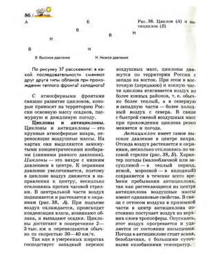 А Б Рис. 38. Циклон (А) и ан­
тициклон (Б)
В Н
В Высокое давление Н Ни;
По рисунку 37 расскажите: в ка­
кой последовательности сменяют
друг друга типы облаков при прохо­
ждении теплого фронта? холодного?
С атмосферными фронтами
связано развитие циклонов, кото­
рые приносят на территорию Рос­
сии основную массу осадков, пас­
мурную и дождливую погоду.
Циклоны и антициклоны.
Циклоны и антициклоны — это
крупные атмосферные вихри, пе­
реносящие воздушные массы. На
картах они выделяются замкну­
тыми концентрическими изобара­
ми (линиями равного давления).
Циклоны — это вихри с низким
давлением в центре. К окраинам
давление увеличивается, поэтому
в циклоне воздух движется в на­
правлении к центру, несколько
отклоняясь против часовой стрел­
ки. В центральной части воздух
поднимается и растекается к окра­
инам (рис. 38, А). При подъеме
воздух охлаждается, происходит
конденсация влаги, возникают об­
лака, и выпадают осадки. Цикло­
ны достигают в поперечнике 2—
3 тыс. км и перемещаются обыч­
но со скоростью 30—40 км/ч.
Так как в умеренных широтах
господствует западный перенос
давление
воздушных масс, циклоны дви­
жутся по территории России с
запада на восток. При этом в вос­
точную (переднюю) и южную час­
ти циклона втягивается воздух из
более южных районов, т. е. обыч­
но более теплый, а в северную
и западную части — более холод­
ный воздух с севера. В связи
с быстрой сменой воздушных масс
при прохождении циклона резко
меняется и погода.
Антициклон имеет самое вы­
сокое давление в центре вихря.
Отсюда воздух растекается к окра­
инам, несколько отклоняясь по ча­
совой стрелке (рис. 38, Б). Харак­
тер погоды (малооблачной или за­
сушливой — в теплый период,
ясной, морозной — в холодный)
сохраняется в течение всего вре­
мени пребывания антициклона,
так как растекающиеся из центра
антициклона воздушные массы
имеют одинаковые свойства. В свя­
зи с оттоком воздуха в приземной
части в центр антициклона по­
стоянно поступает воздух из верх­
них слоев тропосферы. Опускаясь,
этот воздух прогревается и уда­
ляется от состояния насыщения.
Погода в антициклоне стоит ясная,
безоблачная, с большими суточ­
ными колебаниями температур.
 
