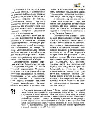 Основные пути прохождения
циклонов связаны с атмосферны­
ми фронтами. Зимой они развива­
ется над Баренцевым, Карским и
Охотским морями. К районам
и Н т е н с и в н ы х зимних циклонов
относится северо-запад Русской
равнины, где атлантический воз­
дух взаимодействует с континен­
тальным воздухом умеренных
широт и арктическим.
Летом циклоны наиболее ин­
тенсивно развиваются на Дальнем
Востоке и в западных районах
Русской равнины. Некоторое уси­
ление циклонической деятельно­
сти наблюдается на севере Си­
бири. Антициклональная погода
наиболее типична и зимой и летом
для юга Русской равнины. Устой­
чивые антициклоны характерны
зимой для Восточной Сибири.
Синоптические карты. Про­
гноз погоды. Синоптические кар­
ты содержат сведения о погоде
большой территории. Составля­
ются они на определенный срок
на основе наблюдений за погодой,
проводимых сетью метеорологи­
ческих станций. На синоптиче­
ских картах показано давление
воздуха, атмосферные фронты,
области высокого и низкого дав­
ления и направление их движе­
ния, области с осадками и харак­
тер осадков, скорость и направле­
ние ветра, температура воздуха.
В настоящее время для состав­
ления синоптических карт все
шире используются космические
снимки. На них хорошо видны
зоны облачности, позволяющие
судить о положении циклонов и
атмосферных фронтов.
Синоптические карты — осно­
ва для предсказания погоды. Для
этой цели обычно сопоставляют
карты, составленные на несколь­
ко сроков, и устанавливают изме­
нения в положении фронтов, сме­
щении циклонов и антициклонов,
определяют наиболее вероятное
направление их развития в бли­
жайшее время. По этим данным
составляют карту прогноза пого­
ды (см. рис. 96), т. е. синопти­
ческую карту на предстоящий
период (на следующий срок на­
блюдений, на сутки, двое). Мел­
комасштабные карты дают про­
гноз для большого района. Осо­
бенно важен прогноз погоды для
авиации. В конкретной местности
прогноз можно уточнить на осно­
ве использования местных при­
знаков погоды.
1. Что такое атмосферный фронт? Почему важно знать, над какой
территорией располагаются атмосферные фронты? 2. Что общего
у циклонов и антициклонов? Чем они отличаются друг от друга?
3. С прохождением циклонов или антициклонов связана большая из­
менчивость погоды? Почему? 4. Почему циклоны на территорию
нашей страны чаще всего приходят с запада? 5. Что представляют
собой синоптические карты? Какие сведения по ним можно полу­
чить? 6. Циклональная или антициклональная погода преобладает
в вашей местности зимой? А летом?
 
