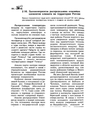 88 / *
§ 16. Закономерности распределения основных
элементов климата на территории России
Какими показателями чаще всего характеризуют климат? От чего зависи!
распределение температуры воздуха и осадков на земном шаре?
Распределение температуры
воздуха на территории страны
зависит от радиационного балан­
са, циркуляции атмосферы и
сильно меняется по сезонам года.
Проанализируйте распределение
температур в самый холодный (ян­
варь) месяц (рис. 39). Какие выводы
о ходе изотерм января в европей­
ской и азиатской частях страны вы
можете сделать? Найдите на карте
наиболее холодные районы. Где на­
ходится в нашей стране полюс хо­
лода? Почему? Где расположены
территории с самыми высокими
температурами января? Почему?
Анализ карты изотерм января
показывает, что зимой в связи с
отрицательным радиационным
балансом на территории России
происходит интенсивное выхола­
живание поверхности.
Особенно низкие температуры
зимой бывают в котловинах и до­
линах рек Северо-Восточной и
Средней Сибири. Абсолютный
минимум температуры здесь со­
ставляет -71 °С. Само слово «Ой­
мякон» в переводе со староякут­
ского значит «свирепый мороз».
Анализ распределения темпе­
ратур воздуха в январе показыва­
ет, что положение изотерм мало
связано с географической широ-
нием солнечной радиации. Четкс
прослеживается изменение январ­
ских температур при движении
с запада на восток. Это связанс
с частым поступлением в запад­
ные районы России морского воз­
духа умеренных широт, прогре
того над сравнительно теплыми
водами Атлантического океанг
(атлантического воздуха). Пере
мещаясь в общем потоке западно
го переноса, он постепенно транс
формируется над холодной по­
верхностью суши. К востокз
возрастает повторяемость холод
ного континентального воздух*
умеренных широт, который фор
мируется в области высокого дав
ления, расположенной над юж
ными районами Сибири и Монго
лией (Азиатский максимум).
На весь Дальний Восток зимо*
распространяется холодный воз
дух из отрога высокого давления
протянувшегося от Байкала д<
Чукотки, поэтому отепляюще<
влияние Тихого океана испыты
вает лишь очень узкая прибреж
ная полоса. Изотермы здесь сгу
щаются и вытянуты параллельн<
береговой линии с юго-запада т
северо-восток. В связи с господ
ством холодного континенталь
ного воздуха умеренных широ'
во Владивостоке, лежащем №
л о о „ , „
 