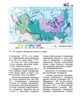 20 — Изотермы января
выше 0 -10 -20 -30 -40 ниже
Рис. 39. Средняя температура воздуха в январе
температура -15 °С, в то время
как в Мурманске, расположенном
близ 70° с. ш., всего лишь -7 °С.
В июле на всей территории
страны средние месячные темпе­
ратуры положительные.
Определите по карте (рис. 40), в
каких районах страны температуры
июля самые низкие, в каких — са-
м
ы е высокие. Чему они равны?
Июльские изотермы направле­
ны почти широтно (см. рис. 40).
Это подчеркивает решающее
влияние на летний температур­
ный режим солнечной радиации и
Меньшее значение циркуляцион­
ных процессов. Наличие гор на
^Жной и восточной окраинах
страны обусловливает понижение
температур воздуха в этих рай­
онах в сравнении с соседними
равнинами. Летние температуры
имеют очень большое значение
для развития растений и процес­
сов почвообразования.
Вспомните, что называется годо­
вой амплитудой температур.
Годовая амплитуда среднеме­
сячных температур у западных
границ России составляет 25°, в
Предуралье — 34°, на юге Запад­
ной Сибири — около 40°, в районе
Якутска — 65°, а в Петропавлов-
ске-Камчатском — меньше 20°.
Годовая амплитуда температур
отражает приближенно степень
 