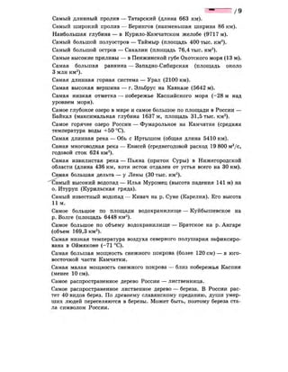 / 9
Самый длинный пролив — Татарский (длина 663 км).
Самый широкий пролив — Берингов (наименьшая ширина 86 км).
Наибольшая глубина — в Курило-Камчатском желобе (9717 м).
Самый большой полуостров — Таймыр (площадь 400 тыс. км2
).
Самый большой остров — Сахалин (площадь 76,4 тыс. км2
).
Самые высокие приливы — в Пенжинской губе Охотского моря (13 м).
Самая большая равнина — Западно-Сибирская (площадь около
3 млн км2
).
Самая длинная горная система — Урал (2100 км).
Самая высокая вершина — г. Эльбрус на Кавказе (5642 м).
Самая низкая отметка — побережье Каспийского моря (-28 м над
уровнем моря).
Самое глубокое озеро в мире и самое большое по площади в России —
Байкал (максимальная глубина 1637 м, площадь 31,5 тыс. км2
).
Самое горячее озеро России — Фумарольное на Камчатке (средняя
температура воды +50 °С).
Самая длинная река — Обь с Иртышом (общая длина 5410 км).
Самая многоводная река — Енисей (среднегодовой расход 19 800 м3
/с,
годовой сток 624 км3
).
Самая извилистая река — Пьяна (приток Суры) в Нижегородской
области (длина 436 км, хотя исток отдален от устья всего на 30 км).
Самая большая дельта — у Лены (30 тыс. км2
).
Самый высокий водопад — Илья Муромец (высота падения 141 м) на
о. Итуруп (Курильская гряда).
Самый известный водопад — Кивач на р. Суне (Карелия). Его высота
11 м.
Самое большое по площади водохранилище — Куйбышевское на
р. Волге (площадь 6448 км2
).
Самое большое по объему водохранилище — Братское на р. Ангаре
(объем 169,3 км3
).
Самая низкая температура воздуха северного полушария зафиксиро­
вана в Оймяконе (-71 °С).
Самая большая мощность снежного покрова (более 120 см) — в юго-
восточной части Камчатки.
Самая малая мощность снежного покрова — близ побережья Каспия
(менее 10 см).
Самое распространенное дерево России — лиственница.
Самое распространенное лиственное дерево — береза. В России рас­
тет 40 видов берез. По древнему славянскому преданию, души умер­
ших людей переселяются в березы. Может быть, поэтому береза ста­
ла символом России.
 