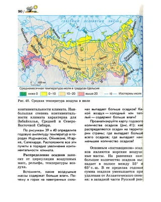 9 0 /
Среднемесячная температура июля в градусах Цельсия
0-10 [ | 10-20 [ЛТ] выше 20ниже 0 10 — Изотермы июля
Рис. 40. Средняя температура воздуха в июле
континентальное™ к л и м а т а . Наи­
большая степень континенталь-
ности к л и м а т а характерна д л я
З а б а й к а л ь я , Средней и Северо-
Восточной Сибири.
По рисункам 39 и 40 определите
годовую амплитуду температур в го­
родах Мурманске, Оймяконе, Игар­
ке, Салехарде. Расположите все эти
пункты в порядке увеличения конти-
нентальности климата.
Распределение осадков зави­
сит от ц и р к у л я ц и и воздушных
масс, рельефа, температуры воз­
д у х а .
Вспомните, какие воздушные
массы содержат больше влаги. По­
чему в горах на наветренных скло­
нах выпадает больше осадков? Ка
кой воздух — холодный или теп
лый — содержит больше влаги?
Проанализируйте карту годового
количества осадков (рис.41): как
распределяются осадки на террито­
рии страны; где выпадает больше
всего осадков; где выпадает наи­
меньшее количество осадков?
Основным «поставщиком» осад­
ков являются морские воздуш­
ные массы. На равнинах наи­
большее количество осадков вы­
падает в полосе между 55° и
65° с . ш . В ее пределах годовая
сумма осадков уменьшается при
удалении от Атлантического океа­
на: в западной части Русской рав-|
 