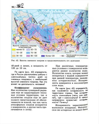 9 2 /
Рис. 42. Высота снежного покрова и продолжительность его залегания
40 дней и менее, а мощность от
120 до 10 см.
По карте (рис. 42) определите,
где в России расположены районы с
максимальным числом дней со
снежным покровом; с наибольшей
высотой снежного покрова. Как это
влияет на деятельность человека?
Коэффициент увлажнения.
Как количество суммарной радиа­
ции еще не характеризует тепло­
вые условия территории, так и
количество осадков еще не дает
полного представления об обеспе­
ченности ее влагой, так как часть
атмосферных осадков испаряется
с поверхности, а другая часть про­
сачивается в почву.
При различных температур­
ных условиях с поверхности испа­
ряется разное количество воды.
Количество влаги, которое может
испариться с водной поверхности
при данной температуре, называ­
ется испаряемостью. Испаряе­
мость измеряется в миллиметрах
слоя воды.
По карте (рис. 43) определите,
как изменяется испаряемость по
территории страны. Где испаряе­
мость минимальна (чему она рав­
на?), где — максимальна? В каком
направлении возрастает испаряе­
мость? Почему?
Испаряемость характеризует
возможное испарение. Фактиче­
ское же испарение не может быть
 