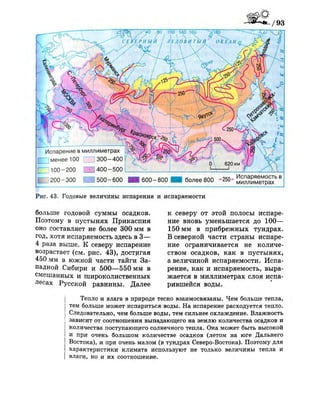 Рис. 43. Годовые величины испарения и испаряемости
больше годовой суммы осадков.
Поэтому в пустынях Прикаспия
оно составляет не более 300 мм в
год, хотя испаряемость здесь в 3—
4 раза выше. К северу испарение
возрастает (см. рис. 43), достигая
450 мм в южной части тайги За­
падной Сибири и 500—550 мм в
смешанных и широколиственных
лесах Русской равнины. Далее
к северу от этой полосы испаре­
ние вновь уменьшается до 100—
150 мм в прибрежных тундрах.
В северной части страны испаре­
ние ограничивается не количе­
ством осадков, как в пустынях,
а величиной испаряемости. Испа­
рение, как и испаряемость, выра­
жается в миллиметрах слоя испа­
рившейся воды.
Тепло и влага в природе тесно взаимосвязаны. Чем больше тепла,
тем больше может испариться воды. На испарение расходуется тепло.
Следовательно, чем больше воды, тем сильнее охлаждение. Влажность
зависит от соотношения выпадающего на землю количества осадков и
 количества поступающего солнечного тепла. Она может быть высокой
I и при очень большом количестве осадков (летом на юге Дальнего
Востока), и при очень малом (в тундрах Северо-Востока). Поэтому для
характеристики климата используют не только величины тепла и
| влаги, но и их соотношение.
 