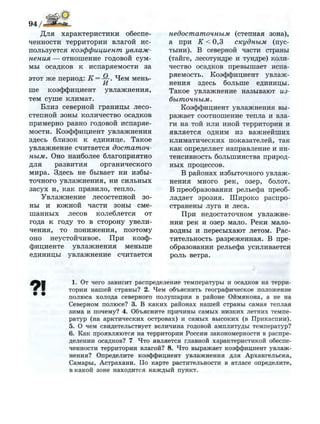 Для характеристики обеспе­
ченности территории влагой ис­
пользуется коэффициент увлаж­
нения — отношение годовой сум­
мы осадков к испаряемости за
этот же период: К = —. Чем мень-
И
ше коэффициент увлажнения,
тем суше климат.
Близ северной границы лесо­
степной зоны количество осадков
примерно равно годовой испаряе­
мости. Коэффициент увлажнения
здесь близок к единице. Такое
увлажнение считается достаточ­
ным. Оно наиболее благоприятно
для развития органического
мира. Здесь не бывает ни избы­
точного увлажнения, ни сильных
засух и, как правило, тепло.
Увлажнение лесостепной зо­
ны и южной части зоны сме­
шанных лесов колеблется от
года к году то в сторону увели­
чения, то понижения, поэтому
оно неустойчивое. При коэф­
фициенте увлажнения меньше
единицы увлажнение считается
недостаточным (степная зона),
а при К < 0,3 скудным (пус­
тыни). В северной части страны
(тайге, лесотундре и тундре) коли­
чество осадков превышает испа­
ряемость. Коэффициент увлаж­
нения здесь больше единицы.
Такое увлажнение называют из­
быточным.
Коэффициент увлажнения вы­
ражает соотношение тепла и вла­
ги на той или иной территории и
является одним из важнейших
климатических показателей, так
как определяет направление и ин­
тенсивность большинства природ­
ных процессов.
В районах избыточного увлаж­
нения много рек, озер, болот.
В преобразовании рельефа преоб­
ладает эрозия. Широко распро­
странены луга и леса.
При недостаточном увлажне­
нии рек и озер мало. Реки мало­
водны и пересыхают летом. Рас­
тительность разреженная. В пре­
образовании рельефа усиливается
роль ветра.
1. От чего зависит распределение температуры и осадков на терри­
тории н а ш е й страны? 2. Ч е м объяснить географическое положение
полюса холода северного п о л у ш а р и я в районе Оймякона, а не на
Северном полюсе? 3. В к а к и х районах нашей страны самая теплая
зима и почему? 4. Объясните причины самых н и з к и х летних темпе­
ратур (на арктических островах) и самых высоких (в Прикаспии).
5. О чем свидетельствует величина годовой амплитуды температур?
6. Как проявляются на территории России закономерности в распре­
делении осадков? 7 Что является главной характеристикой обеспе­
ченности территории влагой? 8 . Что выражает коэффициент увлаж­
нения? Определите коэффициент у в л а ж н е н и я для Архангельска,
Самары, Астрахани. По карте растительности в атласе определите,
в какой зоне находится к а ж д ы й пункт.
 