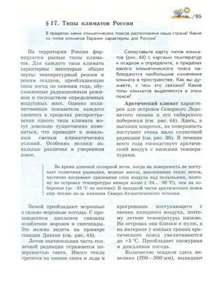 /95
§ 17. Типы климатов России
В пределах каких климатических поясов р а с п о л о ж е н а наша страна? Какие
из типов климатов Евразии х а р а к т е р н ы для России?
На территории России фор­
мируются разные типы клима­
тов. Для каждого типа климата
характерны некоторые общие
черты: температурный режим и
режим осадков, преобладающие
типы погод по сезонам года, обу­
словленные радиационным режи­
мом и господством определенных
воздушных масс. Однако коли­
чественные показатели каждого
элемента в пределах распростра­
нения одного типа климата мо­
гут довольно существенно изме­
няться, что приводит к зональ­
ным сменам климатических
условий. Особенно велики зо­
нальные различия в умеренном
поясе.
Сопоставьте карту типов к л и м а ­
тов (рис. 44) с картами т е м п е р а т у р
и осадков и о п р е д е л и т е , в пределах
к а к о г о к л и м а т и ч е с к о г о пояса на­
б л ю д а ю т с я наибольшие изменения
климата в пространстве. Как вы д у ­
м а е т е , с ч е м это связано? Какие
типы климатов выделяются в э т о м
поясе?
Арктический климат характе­
рен для островов Северного Ледо­
витого океана и его сибирского
побережья (см. рис. 44). Здесь, в
высоких широтах, на поверхность
поступает очень мало солнечной
радиации (см. рис. 36). В течение
всего года господствует арктиче­
ский воздух с низкими темпера­
турами.
Во время длинной полярной ночи, когда на поверхность не посту­
пает солнечная радиация, водные массы, накопившие тепло летом,
частично нагревают приземные слои воздуха над полыньями, поэто­
му на островах температуры января выше (-24...-30 °С), чем на по­
бережье (до - 3 5 °С на востоке). В западной части арктического пояса
еще теплее из-за влияния Северо-Атлантического течения.
Зимой преобладают морозные
и сильно морозные погоды. С про­
хождением циклонов связаны
ослабление морозов и снегопады.
Это можно видеть на примере
станции Диксон (см. рис. 44).
Летом значительная часть сол­
нечной радиации отражается по­
верхностью снега. Много тепла
тратится на таяние снега и льда и
прогревание поступающего с
океана холодного воздуха, поэто­
му летние температуры низкие.
На островах они близки к нулю, а
на материке у южных границ арк­
тического пояса увеличиваются
до +5 °С. Преобладает пасмурная
и дождливая погода.
Количество осадков здесь не­
велико (200—300 мм), выпадают
 