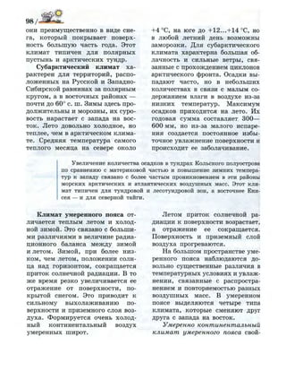 они преимущественно в виде сне­
га, который покрывает поверх­
ность большую часть года. Этот
климат типичен для полярных
пустынь и арктических тундр.
Субарктический климат ха­
рактерен для территорий, распо­
ложенных на Русской и Западно-
Сибирской равнинах за полярным
кругом, а в восточных районах —
почти до 60° с. ш. Зимы здесь про­
должительны и морозны, их суро­
вость нарастает с запада на вос­
ток. Лето довольно холодное, но
теплее, чем в арктическом клима­
те. Средняя температура самого
теплого месяца на севере около
+4°С, на юге до +12...+14°С, но
в любой летний день возможны
заморозки. Для субарктического
климата характерна большая об­
лачность и сильные ветры, свя­
занные с прохождением циклонов
арктического фронта. Осадки вы­
падают часто, но в небольших
количествах в связи с малым со­
держанием влаги в воздухе из-за
низких температур. Максимум
осадков приходится на лето. Их
годовая сумма составляет 300—
600 мм, но из-за малого испаре­
ния создается постоянное избы­
точное увлажнение поверхности и
происходит ее заболачивание.
Увеличение количества осадков в тундрах Кольского полуострова
по сравнению с материковой частью и повышение з и м н и х темпера­
тур к западу связано с более частым проникновением в эти районы
м о р с к и х арктических и атлантических в о з д у ш н ы х масс. Этот кли­
мат типичен д л я тундровой и лесотундровой зон, а восточнее Ени­
сея — и д л я северной тайги.
Климат умеренного пояса от­
личается теплым летом и холод­
ной зимой. Это связано с больши­
ми различиями в величине радиа­
ционного баланса между зимой
и летом. Зимой, при более низ­
ком, чем летом, положении солн­
ца над горизонтом, сокращается
приток солнечной радиации. В то
же время резко увеличивается ее
отражение от поверхности, по­
крытой снегом. Это приводит к
сильному выхолаживанию по­
верхности и приземного слоя воз­
духа. Формируется очень холод­
ный континентальный воздух
умеренных широт.
Летом приток солнечной ра­
диации к поверхности возрастает,
а отражение ее сокращается.
Поверхность и приземный слой
воздуха прогреваются.
На большом пространстве уме­
ренного пояса наблюдаются до­
вольно существенные различия в
температурных условиях и увлаж­
нении, связанные с распростра­
нением и повторяемостью разных
воздушных масс. В умеренном
поясе выделяются четыре типа
климата, которые сменяют друг
друга с запада на восток.
Умеренно континентальный
климат умеренного пояса свой-
 
